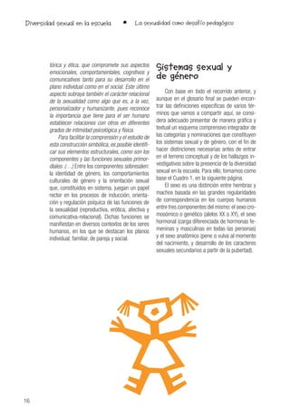 16
• La sexualidad como desafío pedagógicoDiversidad sexual en la escuela
tórica y ética, que compromete sus aspectos
emocionales, comportamentales, cognitivos y
comunicativos tanto para su desarrollo en el
plano individual como en el social. Este último
aspecto subraya también el carácter relacional
de la sexualidad como algo que es, a la vez,
personalizador y humanizante, pues reconoce
la importancia que tiene para el ser humano
establecer relaciones con otros en diferentes
grados de intimidad psicológica y física.
Para facilitar la comprensión y el estudio de
esta construcción simbólica, es posible identifi-
car sus elementos estructurales, como son los
componentes y las funciones sexuales primor-
diales. (…) Entre los componentes sobresalen:
la identidad de género, los comportamientos
culturales de género y la orientación sexual
que, constituidos en sistema, juegan un papel
rector en los procesos de inducción, orienta-
ción y regulación psíquica de las funciones de
la sexualidad (reproductiva, erótica, afectiva y
comunicativa-relacional). Dichas funciones se
manifiestan en diversos contextos de los seres
humanos, en los que se destacan los planos
individual, familiar, de pareja y social.
Sistemas sexual y
de género
Con base en todo el recorrido anterior, y
aunque en el glosario final se pueden encon-
trar las definiciones específicas de varios tér-
minos que vamos a compartir aquí, se consi-
dera adecuado presentar de manera gráfica y
textual un esquema comprensivo integrador de
las categorías y nominaciones que constituyen
los sistemas sexual y de género, con el fin de
hacer distinciones necesarias antes de entrar
en el terreno conceptual y de los hallazgos in-
vestigativos sobre la presencia de la diversidad
sexual en la escuela. Para ello, tomamos como
base el Cuadro 1, en la siguiente página.
El sexo es una distinción entre hembras y
machos basada en las grandes regularidades
de correspondencia en los cuerpos humanos
entre tres componentes del mismo: el sexo cro-
mosómico o genético (alelos XX o XY), el sexo
hormonal (carga diferenciada de hormonas fe-
meninas y masculinas en todas las personas)
y el sexo anatómico (pene o vulva al momento
del nacimiento, y desarrollo de los caracteres
sexuales secundarios a partir de la pubertad).
 