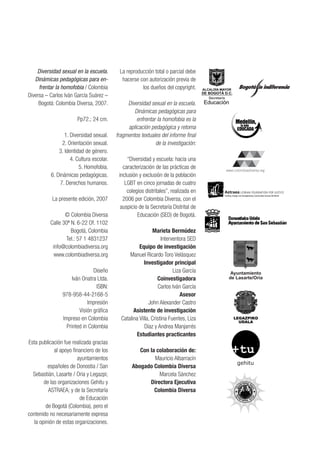 Diversidad sexual en la escuela.
Dinámicas pedagógicas para en-
frentar la homofobia / Colombia
Diversa – Carlos Iván García Suárez –
Bogotá: Colombia Diversa, 2007.
Pp72.; 24 cm.
1. Diversidad sexual.
2. Orientación sexual.
3. Identidad de género.
4. Cultura escolar.
5. Homofobia.
6. Dinámicas pedagógicas.
7. Derechos humanos.
La presente edición, 2007
© Colombia Diversa
Calle 30ª N. 6-22 Of. 1102
Bogotá, Colombia
Tel.: 57 1 4831237
info@colombiadiversa.org
www.colombiadiversa.org
Diseño
Iván Onatra Ltda.
ISBN:
978-958-44-2168-5
Impresión
Visión gráfica
Impreso en Colombia
Printed in Colombia
Esta publicación fue realizada gracias
al apoyo financiero de los
ayuntamientos
españoles de Donostia / San
Sebastián, Lasarte / Oria y Legazpi;
de las organizaciones Gehitu y
ASTRAEA; y de la Secretaría
de Educación
de Bogotá (Colombia), pero el
contenido no necesariamente expresa
la opinión de estas organizaciones.
La reproducción total o parcial debe
hacerse con autorización previa de
los dueños del copyright.
Diversidad sexual en la escuela.
Dinámicas pedagógicas para
enfrentar la homofobia es la
aplicación pedagógica y retoma
fragmentos textuales del informe final
de la investigación:
“Diversidad y escuela: hacia una
caracterización de las prácticas de
inclusión y exclusión de la población
LGBT en cinco jornadas de cuatro
colegios distritales”, realizada en
2006 por Colombia Diversa, con el
auspicio de la Secretaría Distrital de
Educación (SED) de Bogotá.
Marieta Bermúdez
Interventora SED
Equipo de investigación
Manuel Ricardo Toro Velásquez
Investigador principal
Liza García
Coinvestigadora
Carlos Iván García
Asesor
John Alexander Castro
Asistente de investigación
Catalina Villa, Cristina Fuentes, Liza
Díaz y Andrea Manjarrés
Estudiantes practicantes
Con la colaboración de:
Mauricio Albarracín
Abogado Colombia Diversa
Marcela Sánchez
Directora Ejecutiva
Colombia Diversa
gehitu
Ayuntamiento
de Lasarte/Oria
 