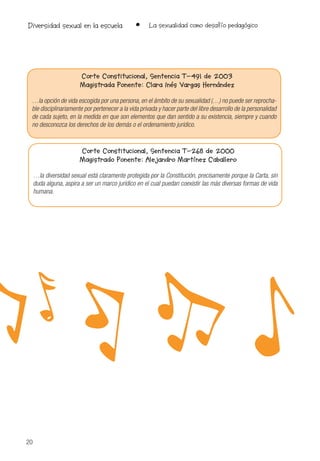 20
• La sexualidad como desafío pedagógicoDiversidad sexual en la escuela
Corte Constitucional, Sentencia T-491 de 2003
Magistrada Ponente: Clara Inés Vargas Hernández
…la opción de vida escogida por una persona, en el ámbito de su sexualidad (…) no puede ser reprocha-
ble disciplinariamente por pertenecer a la vida privada y hacer parte del libre desarrollo de la personalidad
de cada sujeto, en la medida en que son elementos que dan sentido a su existencia, siempre y cuando
no desconozca los derechos de los demás o el ordenamiento jurídico.
Corte Constitucional, Sentencia T-268 de 2000
Magistrado Ponente: Alejandro Martínez Caballero
…la diversidad sexual está claramente protegida por la Constitución, precisamente porque la Carta, sin
duda alguna, aspira a ser un marco jurídico en el cual puedan coexistir las más diversas formas de vida
humana.
 