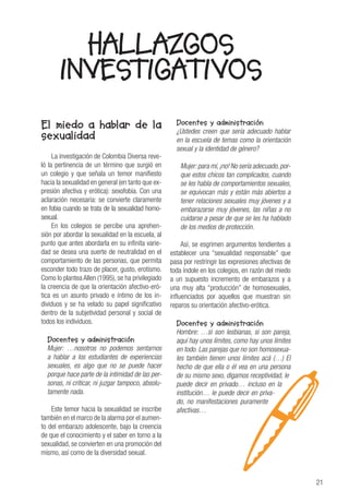 21
El miedo a hablar de la
sexualidad
La investigación de Colombia Diversa reve-
ló la pertinencia de un término que surgió en
un colegio y que señala un temor manifiesto
hacia la sexualidad en general (en tanto que ex-
presión afectiva y erótica): sexofobia. Con una
aclaración necesaria: se convierte claramente
en fobia cuando se trata de la sexualidad homo-
sexual.
En los colegios se percibe una aprehen-
sión por abordar la sexualidad en la escuela, al
punto que antes abordarla en su infinita varie-
dad se desea una suerte de neutralidad en el
comportamiento de las personas, que permita
esconder todo trazo de placer, gusto, erotismo.
Como lo plantea Allen (1995), se ha privilegiado
la creencia de que la orientación afectivo-eró-
tica es un asunto privado e íntimo de los in-
dividuos y se ha velado su papel significativo
dentro de la subjetividad personal y social de
todos los individuos.
Docentes y administración
Mujer: …nosotros no podemos sentarnos
a hablar a los estudiantes de experiencias
sexuales, es algo que no se puede hacer
porque hace parte de la intimidad de las per-
sonas, ni criticar, ni juzgar tampoco, absolu-
tamente nada.
Este temor hacia la sexualidad se inscribe
también en el marco de la alarma por el aumen-
to del embarazo adolescente, bajo la creencia
de que el conocimiento y el saber en torno a la
sexualidad, se convierten en una promoción del
mismo, así como de la diversidad sexual.
Docentes y administración
¿Ustedes creen que sería adecuado hablar
en la escuela de temas como la orientación
sexual y la identidad de género?
Mujer:para mí,¡no! No sería adecuado,por-
que estos chicos tan complicados, cuando
se les habla de comportamientos sexuales,
se equivocan más y están más abiertos a
tener relaciones sexuales muy jóvenes y a
embarazarse muy jóvenes, las niñas a no
cuidarse a pesar de que se les ha hablado
de los medios de protección.
Así, se esgrimen argumentos tendientes a
establecer una “sexualidad responsable” que
pasa por restringir las expresiones afectivas de
toda índole en los colegios, en razón del miedo
a un supuesto incremento de embarazos y a
una muy alta “producción” de homosexuales,
influenciados por aquellos que muestran sin
reparos su orientación afectivo-erótica.
Docentes y administración
Hombre: …si son lesbianas, si son pareja,
aquí hay unos límites, como hay unos límites
en todo. Las parejas que no son homosexua-
les también tienen unos límites acá (…) El
hecho de que ella o él vea en una persona
de su mismo sexo, digamos receptividad, le
puede decir en privado… incluso en la
institución… le puede decir en priva-
do, no manifestaciones puramente
afectivas…
HALLAZGOS
INVESTIGATIVOS
 