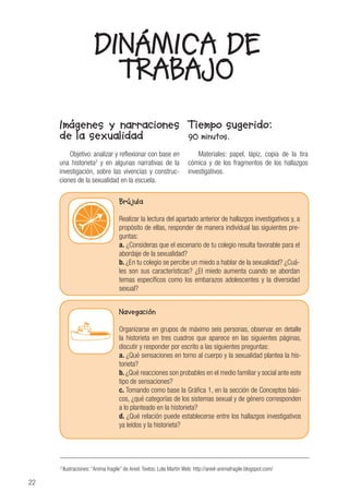 22
Imágenes y narraciones
de la sexualidad
Objetivo: analizar y reflexionar con base en
una historieta2
y en algunas narrativas de la
investigación, sobre las vivencias y construc-
ciones de la sexualidad en la escuela.
Tiempo sugerido:
90 minutos.
Materiales: papel, lápiz, copia de la tira
cómica y de los fragmentos de los hallazgos
investigativos.
DINÁMICA DE
TRABAJO
2
Ilustraciones: “Anima fragile” de Aniel. Textos: Lola Martín Web: http://aniel-animafragile.blogspot.com/
Brújula
Realizar la lectura del apartado anterior de hallazgos investigativos y, a
propósito de ellas, responder de manera individual las siguientes pre-
guntas:
a. ¿Consideras que el escenario de tu colegio resulta favorable para el
abordaje de la sexualidad?
b. ¿En tu colegio se percibe un miedo a hablar de la sexualidad? ¿Cuá-
les son sus características? ¿El miedo aumenta cuando se abordan
temas específicos como los embarazos adolescentes y la diversidad
sexual?
Navegación
Organizarse en grupos de máximo seis personas, observar en detalle
la historieta en tres cuadros que aparece en las siguientes páginas,
discutir y responder por escrito a las siguientes preguntas:
a. ¿Qué sensaciones en torno al cuerpo y la sexualidad plantea la his-
torieta?
b. ¿Qué reacciones son probables en el medio familiar y social ante este
tipo de sensaciones?
c. Tomando como base la Gráfica 1, en la sección de Conceptos bási-
cos, ¿qué categorías de los sistemas sexual y de género corresponden
a lo planteado en la historieta?
d. ¿Qué relación puede establecerse entre los hallazgos investigativos
ya leídos y la historieta?
 