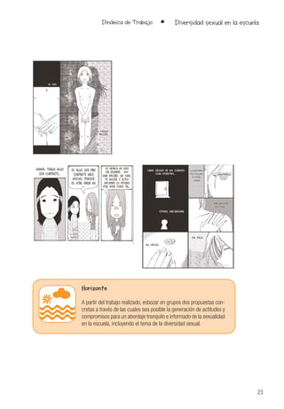 23
Dinámica de Trabajo • Diversidad sexual en la escuela
Horizonte
A partir del trabajo realizado, esbozar en grupos dos propuestas con-
cretas a través de las cuales sea posible la generación de actitudes y
compromisos para un abordaje tranquilo e informado de la sexualidad
en la escuela, incluyendo el tema de la diversidad sexual.
 