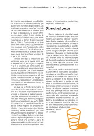 25
Imaginarios sobre la diversidad sexual • Diversidad sexual en la escuela
las incorpora como imágenes, en realidad és-
tas se enmarcan en narrativas colectivas que
pueden tener una historia de generaciones. Los
imaginarios se organizan como “una intrincada
red de conversaciones que se refuerzan entre
sí y que, en consecuencia, no pueden definir-
se como ciertas o falsas. Se trata más bien de
una coordinación colectiva de acciones e inte-
racciones que se derivan de conversaciones”
(García, 2004: 4). En ese sentido, el psicólogo
social John Shotter (1989: 139), define el tér-
mino imaginario como “cosas que sólo existen
en nuestra conversación” y, más aún, como un
modo conversacional que, al atrapar a las per-
sonas, puede llegar a configurar una cárcel de
la que es difícil escapar.
Tomando como base la consideración que
ya hicimos acerca de la escuela como una
ecología de culturas, los imaginarios de géne-
ro y de la sexualidad, así como aquellos que
se dirigen explícitamente a determinar el lugar
social de las personas LGBT, que circulan en la
escuela, no pueden entenderse como una pro-
ducción que se hace exclusivamente allí, sino
que en realidad constituyen un diálogo, una
recreación, una actualización y, en otros casos,
un contraste con narraciones que circulan en
otros espacios sociales.
Sea cual sea su fuente, lo interesante es
que en las redes de conversaciones que se ac-
tivan en la escuela los imaginarios se van con-
virtiendo en imágenes de carácter esencial y
categórico, y se asumen como realidades natu-
rales. Esto constituye el dispositivo pedagógico
de género de la idealización, que Muñoz (2003:
95) define como la invisibilización del hecho
de que “dichas imágenes son creaciones lin-
güísticas y conversacionales en circunstancias
históricas y sociales específicas y que, como
tales, son susceptibles de cambio”. La idealiza-
ción tiende a establecer límites rígidos de legi-
timidad o ilegitimidad (pensadas muchas veces
como “lo normal” y “lo anormal”), a través de
imágenes esenciales, que impiden el reconoci-
miento social de la diversidad real que los seres
humanos tenemos en nuestras construcciones
del género y la sexualidad.
Diversidad sexual
Cuando hablamos de diversidad sexual,
nos referimos al conjunto amplio de confor-
maciones, percepciones, prácticas y subjetivi-
dades distintas asociadas a la sexualidad, en
todas sus dimensiones biológicas, psicológicas
y sociales. Dicho conjunto resulta de la combi-
nación en cada persona y en cada cultura de
factores biológicos, preceptos culturales y con-
figuraciones individuales, en relación con todo
lo que se considere sexual. Ello nos puede lle-
var a entender, desde una perspectiva amplia,
a la diversidad sexual como la multiplicidad de
deseos y de los modos de resolución en las
relaciones afectivas y eróticas existentes en la
humanidad.
No obstante, desde una dimensión políti-
ca y con el fin de hacer visibles los cuerpos y
expresiones no entendidos, censurados o per-
seguidos de esa multiplicidad, y reivindicar la
garantía y promoción de los derechos de las
personas que los viven, el término se suele
aplicar a las manifestaciones minoritarias, no
dominantes o contrahegemónicas de la misma.
Usamos como base el cuadro de los sistemas
sexual y de género ya conocido, para indicar
aquellos campos (sombreados en naranja), que
corresponden a las expresiones no esperadas
culturalmente de dicha multiplicidad (ver Cua-
dro 2). La diversidad sexual correspondería, en-
tonces, de manera más focalizada, a los cam-
pos de la intersexualidad, el transgenerismo y
las orientaciones afectivo-erótica
homosexual y bisexual
(ver Cuadro 2).
 