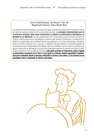 27
Imaginarios sobre la diversidad sexual • Diversidad sexual en la escuela
Corte Constitucional, Sentencia T-101-98
Magistrado Ponente: Fabio Morón Díaz
La realización efectiva del derecho a la educación exige un proceso de interiorización y práctica efectiva,
por parte de todos los miembros de la comunidad educativa, de principios fundamentales para la
convivencia armónica, tales como la tolerancia, el respeto a la diversidad, el pluralismo y la
igualdad en la diferencia. Ha sido jurisprudencia de la Corte señalar, que el proceso educativo de
ninguna manera puede incluir metodologías o prácticas que vulneren, desconozcan o transgredan los
derechos fundamentales de los distintos actores que participan en el mismo (educandos, educadores,
padres de familia, directivos etc.), y que de su realización efectiva depende la realización paralela de
los demás derechos fundamentales del individuo. Sólo en la medida en que los valores y principios que
aspiran a transmitir los educadores a sus alumnos constituyan realmente la base de sus propios e indivi-
duales proyectos de vida, su labor será efectiva; sólo quien práctica la tolerancia, quien respeta
la diversidad y reconoce en el “otro” a uno igual a sí mismo, tendrá capacidad y legitimi-
dad para contribuir desde el proceso educativo a formar a los niños y a los jóvenes en un
paradigma ético sustentado en dichos principios.
 