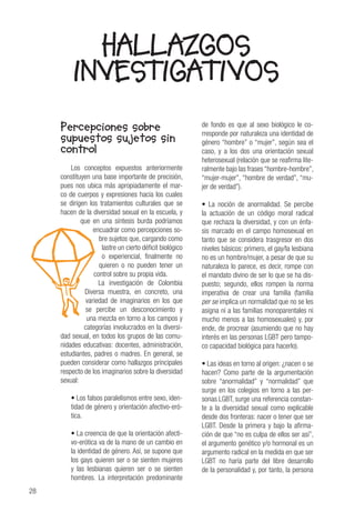 28
HALLAZGOS
INVESTIGATIVOS
Percepciones sobre
supuestos sujetos sin
control
Los conceptos expuestos anteriormente
constituyen una base importante de precisión,
pues nos ubica más apropiadamente el mar-
co de cuerpos y expresiones hacia los cuales
se dirigen los tratamientos culturales que se
hacen de la diversidad sexual en la escuela, y
que en una síntesis burda podríamos
encuadrar como percepciones so-
bre sujetos que, cargando como
lastre un cierto déficit biológico
o experiencial, finalmente no
quieren o no pueden tener un
control sobre su propia vida.
La investigación de Colombia
Diversa muestra, en concreto, una
variedad de imaginarios en los que
se percibe un desconocimiento y
una mezcla en torno a los campos y
categorías involucrados en la diversi-
dad sexual, en todos los grupos de las comu-
nidades educativas: docentes, administración,
estudiantes, padres o madres. En general, se
pueden considerar como hallazgos principales
respecto de los imaginarios sobre la diversidad
sexual:
• Los falsos paralelismos entre sexo, iden-
tidad de género y orientación afectivo-eró-
tica.
• La creencia de que la orientación afecti-
vo-erótica va de la mano de un cambio en
la identidad de género. Así, se supone que
los gays quieren ser o se sienten mujeres
y las lesbianas quieren ser o se sienten
hombres. La interpretación predominante
de fondo es que al sexo biológico le co-
rresponde por naturaleza una identidad de
género “hombre” o “mujer”, según sea el
caso, y a los dos una orientación sexual
heterosexual (relación que se reafirma lite-
ralmente bajo las frases “hombre-hombre”,
“mujer-mujer”, “hombre de verdad”, “mu-
jer de verdad”).
• La noción de anormalidad. Se percibe
la actuación de un código moral radical
que rechaza la diversidad, y con un énfa-
sis marcado en el campo homosexual en
tanto que se considera trasgresor en dos
niveles básicos: primero, el gay/la lesbiana
no es un hombre/mujer, a pesar de que su
naturaleza lo parece, es decir, rompe con
el mandato divino de ser lo que se ha dis-
puesto; segundo, ellos rompen la norma
imperativa de crear una familia (familia
per se implica un normalidad que no se les
asigna ni a las familias monoparentales ni
mucho menos a las homosexuales) y, por
ende, de procrear (asumiendo que no hay
interés en las personas LGBT pero tampo-
co capacidad biológica para hacerlo).
• Las ideas en torno al origen: ¿nacen o se
hacen? Como parte de la argumentación
sobre “anormalidad” y “normalidad” que
surge en los colegios en torno a las per-
sonas LGBT, surge una referencia constan-
te a la diversidad sexual como explicable
desde dos fronteras: nacer o tener que ser
LGBT. Desde la primera y bajo la afirma-
ción de que “no es culpa de ellos ser así”,
el argumento genético y/o hormonal es un
argumento radical en la medida en que ser
LGBT no haría parte del libre desarrollo
de la personalidad y, por tanto, la persona
 