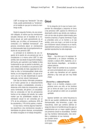29
Hallazgos Investigativos • Diversidad sexual en la escuela
LGBT no escoge esa “desviación”. De este
modo, puede perdonársele su “tendencia”,
en la medida en que por lo menos la man-
tenga oculta.
Desde la segunda frontera, de una conver-
sión obligada, se estima que las orientaciones
sexuales diversas son el resultado de la vio-
lencia sexual, por parte generalmente de un
familiar, que, se infiere, es homosexual. Al ser
conducida a la “debilidad homosexual”, una
persona encontraría placer en orientaciones
no heterosexuales bajo el acompañamiento se-
ductor de una persona LGBT.
Lo principal es la existencia de una ne-
gación de la opción de una persona por ser o
considerarse a sí misma como LGBT. En este
sentido, bien sea desde el argumento biológico,
del trauma, por supresión o por fealdad, la idea
fundamental es que se pierde la voluntad y, en
esta medida, se considera a una persona LGBT
como desprendida de toda capacidad de con-
trolar su vida. La homosexualidad, desde estas
teorías, es una segunda opción, a la que se re-
curre una vez ha sido desestimada la opción
adecuada, normal, natural: heterosexual.
Este tipo de teorías informales prevalecen
en el marco general de un desconocimiento
sobre los rasgos y complejidades, cercanías y
distancias entre todos los componentes, varias
veces nombrados, del género y la sexualidad.
Esto se comprueba en test de percepciones
hechos en los colegios del estudio, los cuales
revelan que las posibilidades amplias de la
orientación sexual no son conocidas por un
31% de los profesores y profesoras, 60% de
los estudiantes y 74% de los padres y madres.
En ese marco, miremos algunos tratamien-
tos específicos a las orientaciones sexuales e
identidades de género diversas, acompañadas
de relatos recogidos en el trabajo etnográfico.
Gays
En la pregunta con la que se busca com-
prender los estereotipos y prejuicios en torno
a las personas LGBT, aparece la referencia al
desempeño externo que denota una inadecua-
ción con los roles de género determinados para
hombres (machos) y mujeres (hembras). El gay
es entendido como un no hombre y, en ese
sentido, como una mujer; y en tanto no se rige
por el dictamen natural, tampoco es un macho,
especialmente porque se considera que su ca-
pacidad reproductiva ha sido enajenada.
Estudiantes
Mujer: …hay otros que sí lo expresan lla-
mativamente y se colocan minifaldas, se
mandan a colocar ehhh, implantes, se co-
locan tacones, maquillajes… se mandan a
colocar pelucas.
Mujer:Tratan de cambiar la voz, la suavizan
así como arremedando (sic) a un género…
se visten muy llamativos así con zapatos
altísimos y hay unas que son muy lindas
(risas).
Docentes y administración
Mujer: si es un hombre, empieza a com-
portarse como una niña, en los hombres
por su forma de estar o por su forma de
ser, por ejemplo se visten con un pantalón
apretado.
Aparece también con cierta frecuencia la
idea de que pueden establecerse dos grupos
(homosexuales, más femeninos, y gays, más
masculinos), visión que contiene además un
sesgo de clase en el sentido de que los gays se
caracterizarían por un mayor capital cultural y
una presencia social no escandalosa. También
que hay hombres heterosexuales, más sensi-
bles y cuidadosos en sus maneras
que pueden tomar-
se erróneamente
como gays.
 
