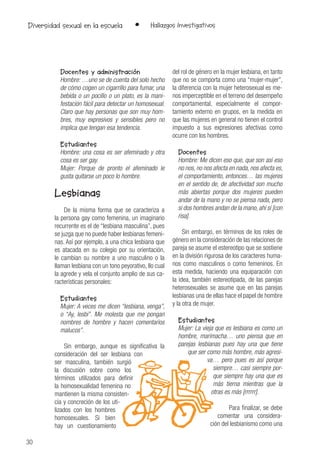 30
• Hallazgos InvestigativosDiversidad sexual en la escuela
Docentes y administración
Hombre: …uno se de cuenta del solo hecho
de cómo cogen un cigarrillo para fumar, una
bebida o un pocillo o un plato, es la mani-
festación fácil para detectar un homosexual.
Claro que hay personas que son muy hom-
bres, muy expresivos y sensibles pero no
implica que tengan esa tendencia.
Estudiantes
Hombre: una cosa es ser afeminado y otra
cosa es ser gay.
Mujer: Porque de pronto el afeminado le
gusta quitarse un poco lo hombre.
Lesbianas
De la misma forma que se caracteriza a
la persona gay como femenina, un imaginario
recurrente es el de “lesbiana masculina”, pues
se juzga que no puede haber lesbianas femeni-
nas. Así por ejemplo, a una chica lesbiana que
es atacada en su colegio por su orientación,
le cambian su nombre a uno masculino o la
llaman lesbiana con un tono peyorativo, llo cual
la agrede y vela el conjunto amplio de sus ca-
racterísticas personales:
Estudiantes
Mujer: A veces me dicen “lesbiana, venga”,
o “Ay, lesbi”. Me molesta que me pongan
nombres de hombre y hacen comentarios
malucos”.
Sin embargo, aunque es significativa la
consideración del ser lesbiana con
ser masculina, también surgió
la discusión sobre como los
términos utilizados para definir
la homosexualidad femenina no
mantienen la misma consisten-
cia y concreción de los uti-
lizados con los hombres
homosexuales. Si bien
hay un cuestionamiento
del rol de género en la mujer lesbiana, en tanto
que no se comporta como una “mujer-mujer”,
la diferencia con la mujer heterosexual es me-
nos imperceptible en el terreno del desempeño
comportamental, especialmente el compor-
tamiento externo en grupos, en la medida en
que las mujeres en general no tienen el control
impuesto a sus expresiones afectivas como
ocurre con los hombres.
Docentes
Hombre: Me dicen eso que, que son así eso
no nos, no nos afecta en nada, nos afecta es,
el comportamiento, entonces… las mujeres
en el sentido de, de afectividad son mucho
más abiertas porque dos mujeres pueden
andar de la mano y no se piensa nada, pero
si dos hombres andan de la mano, ahí sí [con
risa].
Sin embargo, en términos de los roles de
género en la consideración de las relaciones de
pareja se asume el estereotipo que se sostiene
en la división rigurosa de los caracteres huma-
nos como masculinos o como femeninos. En
esta medida, haciendo una equiparación con
la idea, también estereotipada, de las parejas
heterosexuales se asume que en las parejas
lesbianas una de ellas hace el papel de hombre
y la otra de mujer.
Estudiantes
Mujer: La vieja que es lesbiana es como un
hombre, marimacha… uno piensa que en
parejas lesbianas pues hay una que tiene
que ser como más hombre, más agresi-
va… pero pues es así porque
siempre… casi siempre por-
que siempre hay una que es
más tierna mientras que la
otras es más [rrrrrr].
Para finalizar, se debe
comentar una considera-
ción del lesbianismo como una
 