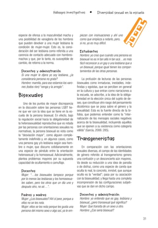 31
Hallazgos Investigativos • Diversidad sexual en la escuela
especie de ofensa a la masculinidad macha y
una posibilidad de vanagloria de los hombres
que pueden devolver a una mujer lesbiana la
condición de mujer-mujer. Esto es, la consi-
deración del ser lesbiana como referida a una
carencia de contacto adecuado con hombres-
machos y que, por lo tanto, es susceptible de
cambio, de retorno a la norma.
Docentes y administración
Si una mujer le dijera yo soy lesbiana, ¿la
consideraría persona no grata?
Hombre: mamita, para eso estamos los varo-
nes (todos ríen) “venga y la arreglo”.
Bisexuales
Uno de los puntos de mayor discrepancia
en la discusión sobre las personas LGBT tie-
ne que ver con la idea que se tiene en la es-
cuela de la persona bisexual. En efecto, bajo
la regulación social hacia la obligatoriedad de
la heterosexualidad reproductiva que es retada
por las personas con orientaciones sexuales no
normativas, la persona bisexual es vista como
la “desviación mayor”, como alguien comple-
tamente indefinido y, en algunos casos, como
una persona gay y/o lesbiana según sea hom-
bre o mujer, que discurre cotidianamente en
una especie de péndulo entre la orientación
heterosexual y la homosexual. Adicionalmente,
plantea problemas mayores por su supuesta
capacidad de ocultamiento o camuflaje.
Docentes
Mujer: “…los bisexuales tampoco porque
por lo menos las lesbianas y los homosexua-
les saben, pero los otros que un día uno y
después otro, no sé…”.
Padres y madres
Mujer: ¿Los bisexuales? Ahí sí peor, porque a
ellos no se les nota.
Mujer: ellos se les nota porque les gusta una
persona del mismo sexo o algo así, ya le em-
piezan con insinuaciones y ahí uno
como que empieza a notarlo, pero,
si no, ya es muy difícil.
Estudiantes
Hombre: yo creo que cuando una persona es
bisexual no es ni tan allá ni tan acá…es más
fácil reconocer a un gay o una lesbiana que a
un bisexual, porque igual tienen los compor-
tamientos de las otras personas.
La profusión de lecturas de las personas
bisexuales como inmaduras, inestables, inde-
finidas y egoístas, que se perciben en general
en la cultura y que entran como narraciones a
la escuela, se adscribe, a la idea de la obliga-
toriedad en la elección única del sujeto de de-
seo, que constituye otro rasgo del pensamiento
dicotómico que se posa sobre el género y la
sexualidad. Esta es la fuente directa de la bi-
fobia, que podemos entender como la “inter-
nalización de los mensajes sociales negativos
acerca de la bisexualidad, incluyendo aquellos
que se oponen a su existencia como categoría
válida” (García, 2006: 285).
Transgeneristas
En comparación con las orientaciones
sexuales diversas, el campo de las identidades
de género referido al transgenerismo genera
una confusión y un desconcierto aún mayores.
Va desde su reducción a una idea de parodia
o de disfraz, como una especie de careta que
oculta lo real, lo concreto, inmóvil, que aunque
oculto es la “verdad”; pasa por su asociación
con la bisexualidad; y llega hasta una completa
incomprensión de las configuraciones subjeti-
vas que se dan en dicho campo.
Docentes y administración
Hombre: yo entiendo que es gay, lesbiana y
bisexual, ¿pero transexual qué significa?
Mujer: Que transita de un sexo a otro.
Hombre: ¿Eso sería bisexual?
 