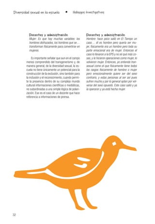 32
• Hallazgos InvestigativosDiversidad sexual en la escuela
Docentes y administración
Mujer: Es que hay muchas variables: los
hombres disfrazados, los hombres que se…
transforman físicamente para convertirse en
mujeres.
Es importante señalar que aun en el campo
menos comprendido del transgenerismo y, de
manera general, de la diversidad sexual, la es-
cuela no tiene únicamente un potencial para la
construcción de la exclusión, sino también para
la inclusión y el reconocimiento, cuando permi-
te la presencia dentro de su complejo mundo
cultural informaciones científicas o mediáticas,
no subordinadas a una simple lógica de polari-
zación. Ese es el caso de un docente que hace
referencia a informaciones de prensa.
Docentes y administración
Hombre: hace poco salió en El Tiempo un
caso… él es hombre pero quería ser mu-
jer, físicamente era un hombre pero toda su
parte emocional era de mujer. Entonces el
caso lo llevaron a la EPS y no sé qué más co-
sas, y le hicieron operaciones como mujer, lo
volvieron mujer. Entonces, yo entiendo tran-
sexual como el que físicamente tiene todos
los rasgos físicamente de hombre o mujer
pero emocionalmente quiere ser del sexo
contrario, y estas personas al ser así pues
sufren mucho y por lo general optan por vol-
verse del sexo opuesto. Este caso salió y ya
la operaron y ya está hecha mujer.
 