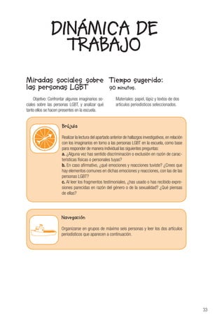33
DINÁMICA DE
TRABAJO
Miradas sociales sobre
las personas LGBT
Objetivo: Confrontar algunos imaginarios so-
ciales sobre las personas LGBT, y analizar qué
tanto ellos se hacen presentes en la escuela.
Tiempo sugerido:
90 minutos.
Materiales: papel, lápiz y textos de dos
artículos periodísticos seleccionados.
Brújula
Realizar la lectura del apartado anterior de hallazgos investigativos,en relación
con los imaginarios en torno a las personas LGBT en la escuela, como base
para responder de manera individual las siguientes preguntas:
a. ¿Alguna vez has sentido discriminación o exclusión en razón de carac-
terísticas físicas o personales tuyas?
b. En caso afirmativo, ¿qué emociones y reacciones tuviste? ¿Crees que
hay elementos comunes en dichas emociones y reacciones, con las de las
personas LGBT?
c. Al leer los fragmentos testimoniales, ¿has usado o has recibido expre-
siones parecidas en razón del género o de la sexualidad? ¿Qué piensas
de ellas?
Navegación
Organizarse en grupos de máximo seis personas y leer los dos artículos
periodísticos que aparecen a continuación.
 