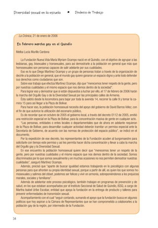 34
• Dinámica de TrabajoDiversidad sexual en la escuela
La Crónica, 21 de enero de 2006
En febrero marcha gay en el Quindío
Melba Lucía Murillo Cardona
La Fundación Nueva Vida María Myriam Ocampo nació en el Quindío, con el objetivo de agrupar a las
lesbianas, gay, bisexuales y transexuales, para así demostrarle a la población en general que más que
homosexuales son personas capaces de salir adelante por sus cualidades.
Eso es lo que Diego Martínez Ocampo y un grupo de personas tratan a través de la organización de
decirle a la población en general, que el mundo gay quiere ganarse un espacio digno y ante todo defender
sus derechos como ciudadanos que son.
Sobre ese trabajo que efectúa Martínez Ocampo, dijo que “merecemos tener respeto de la gente, pero
por nuestras cualidades y el mismo espacio que nos demos dentro de la sociedad”.
Para lograr eso y demostrar que sí están dispuestos a luchar por ello, el 17 de febrero de 2006 harán
la marcha del Orgullo Gay o de la Diversidad Sexual por las principales calles de Armenia.
Ésta saldrá desde la locomotora para bajar por toda la avenida 14, recorrer la calle 9 y tomar la ca-
rrera 15 para así llegar a la Plaza de Bolívar.
Para hacer eso, la población homosexual necesita del apoyo del gobierno de David Barros Vélez, con
el fin de que autorice la utilización del escenario público,
Es de recordar que en octubre de 2005 el gobierno local, a través del decreto 0112 de 2005, emitió
una restricción especial en la Plaza de Bolívar, para la concentración masiva de gente en cualquier acto.
“Las personas, entidades o entes locales o departamentales que de ahora en adelante requieran
de la Plaza de Bolívar, para desarrollar cualquier actividad deberán tramitar un permiso especial ante la
Secretaría de Gobierno, de acuerdo con las normas de protección del espacio público”, se indicó en el
documento.
Por la expedición de ese decreto, los representantes de la Fundación acuden al burgomaestre para
solicitarle con tiempo este permiso y así les permita hacer dicha concentración y llevar a cabo la marcha
del Orgullo gay y la Diversidad Sexual.
En ese encuentro la población homosexual quiere decir que “merecemos tener un respeto de la
gente, pero por nuestras cualidades y el mismo espacio que nos demos dentro de la sociedad. Somos
discriminados por lo que somos sexualmente y en muchas ocasiones no nos permiten demostrar nuestras
cualidades”, aseguró Martínez Ocampo.
Además, precisó que “aparte de buscar igualdad estamos trabajando en lo psicológico con algunas
personas para que afronten su propia identidad sexual, porque a partir de allí, es quien los que somos ho-
mosexuales y salimos del clóset, podemos ser felices y vivir en armonía, sobreponiéndonos a los prejuicios
morales, sociales y familiares”.
Además de adelantar este proceso psicológico, también trabajan en programas de prevención y de
salud, en los que estaban acompañados por el Instituto Seccional de Salud de Quindío, ISSQ, a cargo de
Martha Isabel Uribe Escobar, entidad que apoya la fundación en la entrega de producto y talleres para
prevenir enfermedades de transmisión sexual.
Acompañamiento con el cual “seguir contando, sumando el apoyo que la fundación busca en algunos
políticos que hoy aspiran a la Cámara de Representantes que se han comprometido a colaborarles a la
población gay de la región, por intermedio de la Fundación.
 