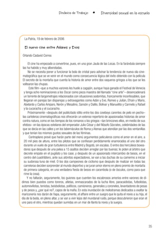 35
Dinámica de Trabajo • Diversidad sexual en la escuela
La Patria, 19 de febrero de 2006
El nuevo cine entre Adanes y Evos
Orlando Cadavid Correa
El cine ha empezado a convertirse, pues, en una gran Jaula de las Locas. En la farándula siempre
las ha habido y muy alborotadas.
No se necesita poner a funcionar la bola de cristal para adivinar la tendencia de nueva ola cine-
matográfica que se ve venir en el mundo como consecuencia lógica del éxito obtenido con la película
El secreto de la montaña que cuenta la historia de amor entre dos vaqueros gringos a los que se les
voltearon las chupas.
Este film –que a muchos varones les huele a cagajón, aunque haya ganado el Festival de Venecia
y tenga ocho nominaciones a los Oscar como pieza maestra del llamado “cine arte”– desencadenará
un torrente de largometrajes relacionados con situaciones sodomitas, francamente inconfesables, que
llegaran en parejas tan disparejas y extravagantes como Adán y Evo, Romeo y Julián, Efraín y Mario,
Abelardo y Carlos Amparo, Nerón y Mesalino, Sansón y Dalilo, Bolívar y Manuelito y Carmelo y Rafael
y la cucaracha y el cucaracho.
Próximamente –después del publicitado idilio entre los dos cowboys carentes de pelo en pecho–
las carteleras cinematográficas nos ofrecerán un extenso repertorio de apasionadas historias de amor
contra natura, como en los tiempos de los romanos o los griegos –tan brincones ellos, en medio de sus
efebos– en las épocas estelares del emperador Julio César y del filósofo Sócrates, celebridades de las
que se decía en las calles y en los tabernáculos de Roma y Atenas que atendían por las dos ventanillas
y que tenían los mismos gustos sexuales de las féminas.
Contraplano prevé que harán parte del menú argumentos peliculeros como el amor en el aire, a
20 mil pies de altura, entre los pilotos que se confiesan perdidamente enamorados el uno del otro
durante un vuelo de gran turbulencia entre Madrid y Bogotá, sin escalas. O entre dos hercúleos boxea-
dores que después de una pelea a 15 asaltos deciden arreglar por las buenas; le piden al árbitro que
decrete empate en el pugilato y los case, y después de un apasionado intercambio de besos, en el
centro del cuadrilátero, ante sus atónitos espectadores, se van a las duchas de su camerino a iniciar
su sudorosa luna de miel. O los dos campeones de ciclismo que después de rivalizar en todas las
carreteras deciden sorprender al mundo deportivo y se juran amor eterno en pleno premio de montaña
de primera categoría, en una verdadera fiesta de besos en carambola (o de ósculos, como para que
rime la cosa).
Y no faltarán, seguramente, los guiones que cuenten los escabrosos amoríos entre varones de dí-
dimos bien puestos como toreros, atletas, enmascarados de la lucha libre, paracaidistas, futbolistas,
automovilistas, tenistas, beisbolistas, políticos, camioneros, generales y coroneles, levantadores de pesas
y de pesos y, ¿por qué no?, capos de la mafia. En esta inundación de melodramas dedicados a exaltar la
mariconería nos darán de ñapa, seguramente, el affaire entre un suegro que le quita el novio a su hija, el
día de la boda, en pleno altar, y se van a vivir lejos del mundanal ruido, porque descubrieron que eran el
uno para el otro, mientras quedan sumidas en un mar de llanto la novia y la suegra.
 