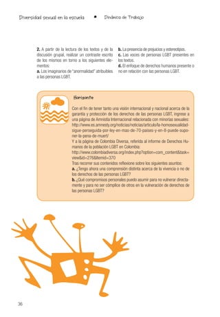 36
• Dinámica de TrabajoDiversidad sexual en la escuela
2. A partir de la lectura de los textos y de la
discusión grupal, realizar un contraste escrito
de los mismos en torno a los siguientes ele-
mentos:
a. Los imaginarios de “anormalidad” atribuibles
a las personas LGBT.
b. La presencia de prejuicios y estereotipos.
c. Las voces de personas LGBT presentes en
los textos.
d. El enfoque de derechos humanos presente o
no en relación con las personas LGBT.
Horizonte
Con el fin de tener tanto una visión internacional y nacional acerca de la
garantía y protección de los derechos de las personas LGBT, ingrese a
una página de Amnistía Internacional relacionada con minorías sexuales:
http://www.es.amnesty.org/noticias/noticias/articulo/la-homosexualidad-
sigue-perseguida-por-ley-en-mas-de-70-paises-y-en-8-puede-supo-
ner-la-pena-de-muert/
Y a la página de Colombia Diversa, referida al informe de Derechos Hu-
manos de la población LGBT en Colombia:
http://www.colombiadiversa.org/index.php?option=com_content&task=
view&id=276&Itemid=370
Tras recorrer sus contenidos reflexione sobre los siguientes asuntos:
a. ¿Tengo ahora una comprensión distinta acerca de la vivencia o no de
los derechos de las personas LGBT?
b. ¿Qué compromisos personales puedo asumir para no vulnerar directa-
mente y para no ser cómplice de otros en la vulneración de derechos de
las personas LGBT?
 