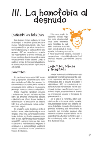 37
CONCEPTOS BÁSICOS
Las alusiones hechas hasta aquí al miedo
al abordaje a la sexualidad que se percibe en
muchas instituciones educativas y a los imagi-
narios problemáticos que allí circulan en torno a
la diversidad sexual y, en particular, frente a las
personas LGBT, nos han enfrentado en varia-
das ocasiones frente al término homofobia, por
lo que constituye el punto de partida a revisar
conceptualmente en este capítulo. Luego, se
analiza el término de heteronormatividad como
un principio explicativo también significativo en
este campo.
Homofobia
Es común que las personas LGBT se per-
ciban y representen socialmente como indivi-
duos marginales y sórdidos. Son personas fre-
cuentemente caricaturizadas por los medios de
comunicación como exóticas e inclusive como
personajes histéricos, ruidosos o enigmáticos.
Dichas imágenes reproducen prejuicios
y estigmas que divulgan mensajes negativos
sobre las diferentes orientaciones sexuales
e identidades de género, lo que fortalece la
discriminación y la exclusión de las personas
LGBT de la producción social, cultural, política y
económica del país.
De otra parte, podría decirse que dentro de
la oferta cultural y educativa formal y no formal
dirigida a niños, niñas y jóvenes son inexisten-
tes los símbolos, significados y expresiones del
estilo de vida, experiencias y relaciones de per-
sonas LGBT. Lo anterior como una clara mues-
tra de cómo la heterosexualidad obligatoria se
constituye en la única posibilidad socialmente
avalada y considerada “normal” para la cons-
trucción de relaciones.
Este marco amplio de
reacciones sociales nega-
tivas frente a la diversidad
sexual puede entenderse
como homofobia, la cual,
podría sintetizarse en su defi-
nición como la actitud de miedo,
reproche, burla, desagrado o recha-
zo hacia las personas lesbianas, bisexuales y
transgeneristas. La homofobia y la incitación al
odio hacia personas LGBT violan los Derechos
Humanos.
Lesbofobia, bifobia
y transfobia
Aunque el término homofobia ha terminado
usándose por extensión para explicar las reac-
ciones negativas no sólo frente a las personas
homosexuales, sino al conjunto de cuerpos y
subjetividades LGBT, los movimientos de de-
rechos humanos internacionales han ido posi-
cionando términos específicos para reconocer,
en forma singular, estas reacciones de acuerdo
con orientaciones sexuales e identidades de
género específicas.
Así, al lado de la homofobia, deben parti-
cularizarse las actitudes de miedo, reproche,
burla, desagrado o rechazo hacia personas les-
bianas (lesbofobia), bisexuales (bifobia) y trans-
generistas (transfobia). Este nombramiento es
importante, pues en muchas ocasiones estas
presencias subjetivas quedan veladas tras la
preponderancia cultural de los hombres gays y
del movimiento gay, en los colectivos políticos
de la diversidad sexual.
III. La homofobia al
desnudo
 