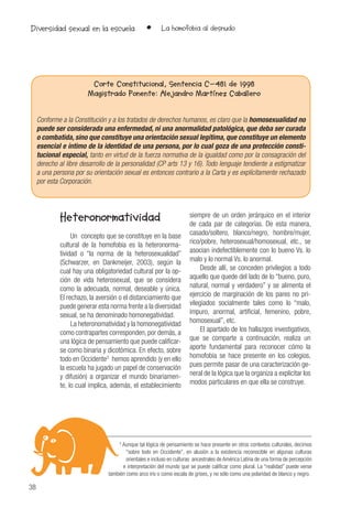 38
• La homofobia al desnudoDiversidad sexual en la escuela
Corte Constitucional, Sentencia C-481 de 1998
Magistrado Ponente: Alejandro Martínez Caballero
Conforme a la Constitución y a los tratados de derechos humanos, es claro que la homosexualidad no
puede ser considerada una enfermedad, ni una anormalidad patológica, que deba ser curada
o combatida, sino que constituye una orientación sexual legítima, que constituye un elemento
esencial e íntimo de la identidad de una persona, por lo cual goza de una protección consti-
tucional especial, tanto en virtud de la fuerza normativa de la igualdad como por la consagración del
derecho al libre desarrollo de la personalidad (CP arts 13 y 16). Todo lenguaje tendiente a estigmatizar
a una persona por su orientación sexual es entonces contrario a la Carta y es explícitamente rechazado
por esta Corporación.
3
Aunque tal lógica de pensamiento se hace presente en otros contextos culturales, decimos
“sobre todo en Occidente”, en alusión a la existencia reconocible en algunas culturas
orientales e incluso en culturas ancestrales de América Latina de una forma de percepción
e interpretación del mundo que se puede calificar como plural. La “realidad” puede verse
también como arco iris o como escala de grises, y no sólo como una polaridad de blanco y negro.
Heteronormatividad
Un concepto que se constituye en la base
cultural de la homofobia es la heteronorma-
tividad o “la norma de la heterosexualidad”
(Schwarzer, en Dankmeijer, 2003), según la
cual hay una obligatoriedad cultural por la op-
ción de vida heterosexual, que se considera
como la adecuada, normal, deseable y única.
El rechazo, la aversión o el distanciamiento que
puede generar esta norma frente a la diversidad
sexual, se ha denominado homonegatividad.
La heteronomatividad y la homonegatividad
como contrapartes corresponden, por demás, a
una lógica de pensamiento que puede calificar-
se como binaria y dicotómica. En efecto, sobre
todo en Occidente3
hemos aprendido (y en ello
la escuela ha jugado un papel de conservación
y difusión) a organizar el mundo binariamen-
te, lo cual implica, además, el establecimiento
siempre de un orden jerárquico en el interior
de cada par de categorías. De esta manera,
casado/soltero, blanco/negro, hombre/mujer,
rico/pobre, heterosexual/homosexual, etc., se
asocian indefectiblemente con lo bueno Vs. lo
malo y lo normal Vs. lo anormal.
Desde allí, se conceden privilegios a todo
aquello que quede del lado de lo “bueno, puro,
natural, normal y verdadero” y se alimenta el
ejercicio de marginación de los pares no pri-
vilegiados socialmente tales como lo “malo,
impuro, anormal, artificial, femenino, pobre,
homosexual”, etc.
El apartado de los hallazgos investigativos,
que se comparte a continuación, realiza un
aporte fundamental para reconocer cómo la
homofobia se hace presente en los colegios,
pues permite pasar de una caracterización ge-
neral de la lógica que la organiza a explicitar los
modos particulares en que ella se construye.
 