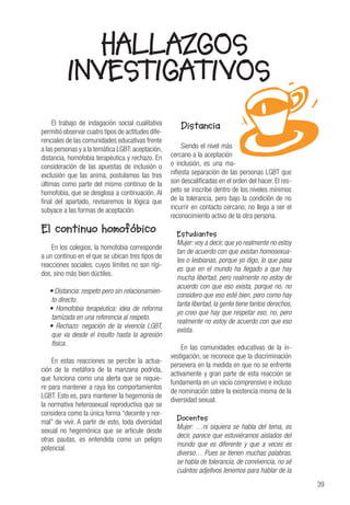 39
HALLAZGOS
INVESTIGATIVOS
El trabajo de indagación social cualitativa
permitió observar cuatro tipos de actitudes dife-
renciales de las comunidades educativas frente
a las personas y a la temática LGBT:aceptación,
distancia, homofobia terapéutica y rechazo. En
consideración de las apuestas de inclusión o
exclusión que las anima, postulamos las tres
últimas como parte del mismo continuo de la
homofobia, que se desglosa a continuación. Al
final del apartado, revisaremos la lógica que
subyace a las formas de aceptación.
El continuo homofóbico
En los colegios, la homofobia corresponde
a un continuo en el que se ubican tres tipos de
reacciones sociales, cuyos límites no son rígi-
dos, sino más bien dúctiles.
• Distancia: respeto pero sin relacionamien-
to directo.
• Homofobia terapéutica: idea de reforma
tamizada en una referencia al respeto.
• Rechazo: negación de la vivencia LGBT,
que va desde el insulto hasta la agresión
física.
En estas reacciones se percibe la actua-
ción de la metáfora de la manzana podrida,
que funciona como una alerta que se requie-
re para mantener a raya los comportamientos
LGBT. Esto es, para mantener la hegemonía de
la normativa heterosexual reproductiva que se
considera como la única forma “decente y nor-
mal” de vivir. A partir de esto, toda diversidad
sexual no hegemónica que se articule desde
otras pautas, es entendida como un peligro
potencial.
Distancia
Siendo el nivel más
cercano a la aceptación
o inclusión, es una ma-
nifiesta separación de las personas LGBT que
son descalificadas en el orden del hacer. El res-
peto se inscribe dentro de los niveles mínimos
de la tolerancia, pero bajo la condición de no
incurrir en contacto cercano; no llega a ser el
reconocimiento activo de la otra persona.
Estudiantes
Mujer: voy a decir, que yo realmente no estoy
tan de acuerdo con que existan homosexua-
les o lesbianas, porque yo digo, lo que pasa
es que en el mundo ha llegado a que hay
mucha libertad, pero realmente no estoy de
acuerdo con que eso exista, porque no, no
considero que eso esté bien, pero como hay
tanta libertad, la gente tiene tantos derechos,
yo creo que hay que respetar eso, no, pero
realmente no estoy de acuerdo con que eso
exista.
En las comunidades educativas de la in-
vestigación, se reconoce que la discriminación
persevera en la medida en que no se enfrente
activamente y gran parte de esta reacción se
fundamenta en un vacío comprensivo e incluso
de nominación sobre la existencia misma de la
diversidad sexual.
Docentes
Mujer: …ni siquiera se habla del tema, es
decir, parece que estuviéramos aislados del
mundo que es diferente y que a veces es
diverso… Pues se tienen muchas palabras,
se habla de tolerancia, de convivencia, no sé
cuántos adjetivos tenemos para hablar de la
 