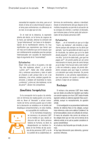 40
• Hallazgos InvestigativosDiversidad sexual en la escuela
necesidad de respetar a los otros, pero en el
fondo el tema de la discriminación sexual o
el tema para enfrentarnos a la diferencia no
es real, no es algo que se viva.
En el nivel de la distancia, la expresión
abierta del afecto, en la forma de cogerse de
la mano, por ejemplo, detonan la cohesión del
“grupo heterosexual” con base en la desapro-
bación de la manifestación externa. Es muy
significativo que expresiones que tienen que
ver más con lo afectivo que con lo sexual y que
son cotidianamente aceptadas para las parejas
heterosexuales son causales de depreciación
bajo el argumento de la “incomodidad”:
Estudiantes
Mujer: Vino una niña a mi puesto y me dijo
“hay dos lesbianas afuera”, y yo le dije
“¿cómo así?”. Había dos niñas adelante
mío y entonces escucharon y todo el salón
se empezó a salir, porque iban a ver a las
lesbianas, y las vimos, estaban jugando ba-
loncesto, y estaban ahí tocándose la mano,
y entonces “¿cómo así, dos lesbianas, no les
da pena?”, decían mis compañeras.
Homofobia terapéutica
Es la concepción de la ayuda o la orienta-
ción en términos de readecuación a la norma;
esto es, llevar al “desviado” a actuar nueva-
mente de forma correcta puesto que el orden
de la desviación se establece en el ámbito del
despliegue comportamental y, en esta medida,
es susceptible de modificarse.
En la homofobia terapéutica
se reconoce a la persona LGBT
en la medida en que, desde un
discurso del ser, dicha persona
todavía es humana; es decir, la
desaprobación se mantiene to-
davía en los límites de las accio-
nes de las personas LGBT y no de
la cuestión de su subjetividad, en
términos de sentimientos, valores e identidad.
Desde el entendimiento del que dispone la ho-
mofobia terapéutica se permite la actuación de
la consigna de orientar y cambiar al desviado,
que inclusive pasa a formar parte del autocon-
cepto de las propias personas LGBT.
Estudiantes
Mujer:: …en el momento en que yo le diga
“mami, soy lesbiana”, ella tendería a rega-
ñarme porque ella siempre me ha dicho por
ejemplo,“que ha aprendido de todo lo que le
he inculcado, los valores que yo le he dado
desde pequeña”. Eso sería lo primerito que
me diría,“yo te lo he dado todo, ¿por qué me
pagas así?”. De pronto podría ser así como
reaccionaría mi mamá, pero de cierto tiempo
yo ya le digo“mira fue por este y este motivo”
y ella me entiende y apoya, de pronto dán-
dome consejos para que haga lo contrario
a la decisión que estoy tomando. De pronto
llevándome a una persona especializada y
que esa persona me ayude a cambiar esa
actitud. A dejar de ser lesbiana.
Rechazo
El rechazo a las personas LGBT tiene niveles
que van desde una actitud de repulsión que implica
unasanciónexpresaconelserLGBT,hastaelinsulto
(agresión verbal) y la violencia (agresión física acom-
pañada, aunque no necesariamente, de agresión
verbal).
Enlainvestigaciónnosepresentarontestimonios
directos de violencia física en los colegios, aunque
hubo referencia a ésta como salida al“problema”de
lahomosexualidadyvocesconactitudesderechazo.
El marco de actuación más común de rechazo en
los colegios tiene que ver más con la vivencia de la
violencia verbal, en la cual se pueden considerar al-
gunas características:
• La burla es más frecuente que el insulto y la ame-
naza.
• Hay baja intervención para detenerla y generar
acciones reflexivas.
 