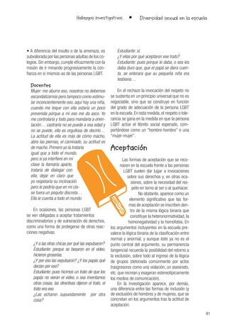 41
Hallazgos Investigativos • Diversidad sexual en la escuela
• A diferencia del insulto o de la amenaza, es
subvalorada por las personas adultas de los co-
legios. Sin embargo, cumple eficazmente con la
misión de ir minando progresivamente la con-
fianza en sí mismos-as de las personas LGBT.
Docentes
Mujer: me aburre eso, nosotros no debemos
escandalizarnos pero tampoco como estimu-
lar inconcientemente eso, aquí hay una niña,
cuando me toque con ella estaría un poco
prevenida porque a mi eso me da asco. Yo
me controlaría y todo para mandarla a orien-
tación… castrarla no se puede a esa edad y
no se puede, ella es orgullosa de decirlo…
La actitud de ella es más de cómo macho,
abre las piernas, el caminado, su actitud es
de macho. Primero yo la trataría
igual que a todo el mundo,
pero si ya interfiere en mi
clase la llamaría aparte,
trataría de dialogar con
ella, dejar en claro que
yo respetaría su inclinación
pero le pediría que en mi cla-
se fuera un poquito discreta…
Ella le cuenta a todo el mundo.
En ocasiones, las personas LGBT
se ven obligadas a aceptar tratamientos
discriminatorios y de vulneración de derechos,
como una forma de protegerse de otras reac-
ciones negativas.
¿Y a las otras chicas por qué las expulsaron?
Estudiante: porque se besaron en el video,
hicieron groserías.
¿Y por eso las expulsaron? ¿Y los papás qué
decían por eso?
Estudiante: pues hicimos un trato de que los
papás no vieran el video, o sea inventamos
otras cosas, las directivas dijeron el trato, el
trato era eso.
¿Las echaron supuestamente por otra
cosa?
Estudiante: sí.
¿Y ellas por qué aceptaron ese trato?
Estudiante: pues porque le daba, o sea les
daba duro que, que el papá se diera cuen-
ta, se enterara que su pequeña niña era
lesbiana…
En el rechazo la invocación del respeto no
se sustenta en un principio universal que no es
negociable, sino que se construye en función
del grado de adecuación de la persona LGBT
en la escuela. En esta medida, el respeto o tole-
rancia se gana en la medida en que la persona
LGBT actúe el libreto social esperado, com-
portándose como un “hombre-hombre” o una
“mujer-mujer”.
Aceptación
Las formas de aceptación que se reco-
nocen en la escuela frente a las personas
LGBT suelen dar lugar a invocaciones
sobre sus derechos y, en otras oca-
siones, sobre la necesidad del res-
peto en torno al ser o al quehacer.
No obstante, aparece como un
elemento significativo que las for-
mas de aceptación se inscriben den-
tro de la misma lógica binaria que
constituye la heteronormatividad, la
homonegatividad y la homofobia. En
los argumentos incluyentes en la escuela pre-
valece la lógica binaria de la clasificación entre
normal y anormal, y aunque éste ya no es el
punto central del argumento, su permanencia
tangencial recuerda la posibilidad del retorno a
la exclusión, sobre todo al ingreso de la lógica
de grupos (detonada comúnmente por actos
trasgresores como una violación, un asesinato,
etc. que recrean y exageran estereotípicamente
los medios de comunicación).
En la investigación aparece, por demás,
una diferencia entre las formas de inclusión (y
de exclusión) de hombres y de mujeres, que se
concretan en los argumentos tras la actitud de
aceptación.
 