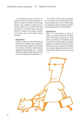 42
• Hallazgos InvestigativosDiversidad sexual en la escuela
En el ejemplo que sigue, un chico, en un
intento por mostrar una postura inclusiva, en-
fatiza la cuestión del respeto como principio
general, al que antepone la exigencia de una
distancia erótica con las personas LGBT. Esto
es: aboga por el respeto hacia las personas
LGBT en la medida en que estas lo respeten
a él; es decir, que no sea él objeto de deseo
para ellas:
Estudiantes
Hombre: yo pienso que uno debe tolerar por
el hecho de ser lesbiana o gay, y ponerles las
cosas claras que los respeten y que nos respe-
ten a nosotros. No tratarlos mal, tenemos que
respetarlas al igual que ellos a uno… tampoco
agarrarlo a patadas, ponerles las cosas en cla-
ro, que no me gusta que me hagan algo a mí.
Por su lado, muchas chicas se apuntalan
en su afirmación de la inclusión desde un dis-
curso del respeto por el ser y, en esta medida,
su argumento se asocia a la libertad y al respe-
to por el libre desarrollo de la personalidad:
Estudiantes
Mujer: a mí sinceramente me parece el
colmo, las personas que dijeron eso deben
estar mal formadas, porque algo en lo que
estoy de acuerdo es en la diversidad sexual,
me parece el colmo que alguien se ponga a
golpear al otro simplemente porque no tiene
los mismos gustos, se supone que debemos
tener respeto y sigue siendo igual, si lo mira-
mos de arriba abajo tiene las mismas cosas
(…)
 