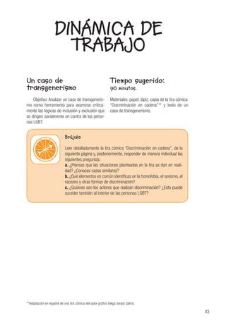 43
Un caso de
transgenerismo
Objetivo: Analizar un caso de transgeneris-
mo como herramienta para examinar crítica-
mente las lógicas de inclusión y exclusión que
se dirigen socialmente en contra de las perso-
nas LGBT.
Tiempo sugerido:
90 minutos.
Materiales: papel, lápiz, copia de la tira cómica
“Discriminación en cadena”** y texto de un
caso de transgenerismo.
DINÁMICA DE
TRABAJO
**Adaptación en español de una tira cómica del autor gráfico belga Sergio Salma
Brújula
Leer detalladamente la tira cómica “Discriminación en cadena”, de la
siguiente página y, posteriormente, responder de manera individual las
siguientes preguntas:
a. ¿Piensas que las situaciones planteadas en la tira se dan en reali-
dad? ¿Conoces casos similares?
b. ¿Qué elementos en común identificas en la homofobia, el sexismo, el
racismo y otras formas de discriminación?
c. ¿Quiénes son los actores que realizan discriminación? ¿Esto puede
suceder también al interior de las personas LGBT?
 