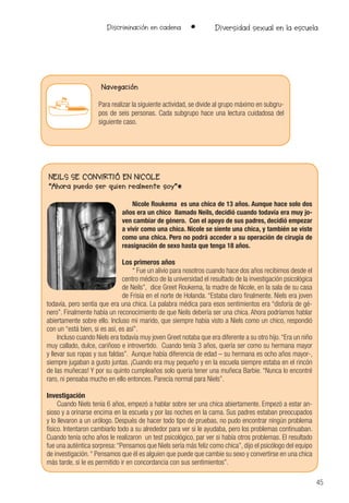 45
Discriminación en cadena • Diversidad sexual en la escuela
NEILS SE CONVIRTIÓ EN NICOLE
“Ahora puedo ser quien realmente soy”*
Nicole Roukema es una chica de 13 años. Aunque hace solo dos
años era un chico llamado Neils, decidió cuando todavía era muy jo-
ven cambiar de género. Con el apoyo de sus padres, decidió empezar
a vivir como una chica. Nicole se siente una chica, y también se viste
como una chica. Pero no podrá acceder a su operación de cirugía de
reasignación de sexo hasta que tenga 18 años.
Los primeros años
“ Fue un alivio para nosotros cuando hace dos años recibimos desde el
centro médico de la universidad el resultado de la investigación psicológica
de Neils”, dice Greet Roukema, la madre de Nicole, en la sala de su casa
de Frisia en el norte de Holanda. “Estaba claro finalmente. Niels era joven
todavía, pero sentía que era una chica. La palabra médica para esos sentimientos era “disforía de gé-
nero”. Finalmente había un reconocimiento de que Neils debería ser una chica. Ahora podríamos hablar
abiertamente sobre ello. Incluso mi marido, que siempre había visto a Niels como un chico, respondió
con un “está bien, si es así, es así”.
Incluso cuando Niels era todavía muy joven Greet notaba que era diferente a su otro hijo.“Era un niño
muy callado, dulce, cariñoso e introvertido. Cuando tenía 3 años, quería ser como su hermana mayor
y llevar sus ropas y sus faldas”. Aunque había diferencia de edad – su hermana es ocho años mayor-,
siempre jugaban a gusto juntas. ¡Cuando era muy pequeño y en la escuela siempre estaba en el rincón
de las muñecas! Y por su quinto cumpleaños solo quería tener una muñeca Barbie. “Nunca lo encontré
raro, ni pensaba mucho en ello entonces. Parecía normal para Niels”.
Investigación
Cuando Niels tenía 6 años, empezó a hablar sobre ser una chica abiertamente. Empezó a estar an-
sioso y a orinarse encima en la escuela y por las noches en la cama. Sus padres estaban preocupados
y lo llevaron a un urólogo. Después de hacer todo tipo de pruebas, no pudo encontrar ningún problema
físico. Intentaron cambiarlo todo a su alrededor para ver si le ayudaba, pero los problemas continuaban.
Cuando tenía ocho años le realizaron un test psicológico, par ver si había otros problemas. El resultado
fue una auténtica sorpresa:“Pensamos que Niels sería más feliz como chica”, dijo el psicólogo del equipo
de investigación.“ Pensamos que él es alguien que puede que cambie su sexo y convertirse en una chica
más tarde, si le es permitido ir en concordancia con sus sentimientos”.
Navegación
Para realizar la siguiente actividad, se divide al grupo máximo en subgru-
pos de seis personas. Cada subgrupo hace una lectura cuidadosa del
siguiente caso.
 