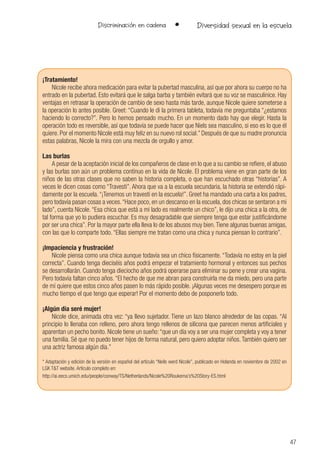 47
Discriminación en cadena • Diversidad sexual en la escuela
¡Tratamiento!
Nicole recibe ahora medicación para evitar la pubertad masculina, así que por ahora su cuerpo no ha
entrado en la pubertad. Esto evitará que le salga barba y también evitará que su voz se masculinice. Hay
ventajas en retrasar la operación de cambio de sexo hasta más tarde, aunque Nicole quiere someterse a
la operación lo antes posible. Greet: “Cuando le di la primera tableta, todavía me preguntaba “¿estamos
haciendo lo correcto?”. Pero lo hemos pensado mucho. En un momento dado hay que elegir. Hasta la
operación todo es reversible, así que todavía se puede hacer que Niels sea masculino, si eso es lo que él
quiere. Por el momento Nicole está muy feliz en su nuevo rol social.” Después de que su madre pronuncia
estas palabras, Nicole la mira con una mezcla de orgullo y amor.
Las burlas
A pesar de la aceptación inicial de los compañeros de clase en lo que a su cambio se refiere, el abuso
y las burlas son aún un problema contínuo en la vida de Nicole. El problema viene en gran parte de los
niños de las otras clases que no saben la historia completa, o que han escuchado otras “historias”. A
veces le dicen cosas como “Travesti”. Ahora que va a la escuela secundaria, la historia se extendió rápi-
damente por la escuela.“¡Tenemos un travesti en la escuela!”. Greet ha mandado una carta a los padres,
pero todavía pasan cosas a veces.“Hace poco, en un descanso en la escuela, dos chicas se sentaron a mi
lado”, cuenta Nicole. “Esa chica que está a mi lado es realmente un chico”, le dijo una chica a la otra, de
tal forma que yo lo pudiera escuchar. Es muy desagradable que siempre tenga que estar justificándome
por ser una chica”. Por la mayor parte ella lleva lo de los abusos muy bien.Tiene algunas buenas amigas,
con las que lo comparte todo. “Ellas siempre me tratan como una chica y nunca piensan lo contrario”.
¡Impaciencia y frustración!
Nicole piensa como una chica aunque todavía sea un chico físicamente. “Todavía no estoy en la piel
correcta”. Cuando tenga dieciséis años podrá empezar el tratamiento hormonal y entonces sus pechos
se desarrollarán. Cuando tenga dieciocho años podrá operarse para eliminar su pene y crear una vagina.
Pero todavía faltan cinco años. “El hecho de que me abran para construirla me da miedo, pero una parte
de mí quiere que estos cinco años pasen lo más rápido posible. ¡Algunas veces me desespero porque es
mucho tiempo el que tengo que esperar! Por el momento debo de posponerlo todo.
¡Algún día seré mujer!
Nicole dice, animada otra vez: “ya llevo sujetador. Tiene un lazo blanco alrededor de las copas. “Al
principio lo llenaba con relleno, pero ahora tengo rellenos de silicona que parecen menos artificiales y
aparentan un pecho bonito. Nicole tiene un sueño:“que un día voy a ser una mujer completa y voy a tener
una familia. Sé que no puedo tener hijos de forma natural, pero quiero adoptar niños. También quiero ser
una actriz famosa algún día.”
* Adaptación y edición de la versión en español del artículo “Neils werd Nicole”, publicado en Holanda en noviembre de 2002 en
LGK T&T website. Artículo completo en:
http://ai.eecs.umich.edu/people/conway/TS/Netherlands/Nicole%20Roukema’s%20Story-ES.html
 