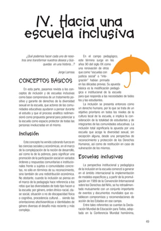 49
IV. Hacia una
escuela inclusiva
¿Qué podemos hacer cada uno de noso-
tros sino transformar nuestros deseos y bús-
quedas en una historia...?
Jorge Larrosa
CONCEPTOS BÁSICOS
En esta parte, pasamos revista a los con-
ceptos de inclusión y de escuelas inclusivas
como base comprensiva de un tratamiento po-
sitivo y garante de derechos de la diversidad
sexual en la escuela, que actores de las comu-
nidades educativas ayudaron a pensar durante
el estudio y que el proceso analítico redimen-
sionó como propuesta general para potenciar a
la escuela como espacio protector de todas las
personas involucradas en el mismo.
Inclusión
Este concepto ha venido cobrando fuerza en
las ciencias sociales y económicas, en el marco
de la complejización de la noción de desarrollo,
así como la de la pobreza, para significar una
promoción de la participación social en variados
órdenes y respuestas comunitarias e institucio-
nales frente a sujetos o comunidades concre-
tas, no sólo en términos de su reconocimiento,
sino también de una redistribución económica.
No obstante, cuando la inclusión se piensa en
el marco de la pedagogía hace referencia a los
retos que las diversidades de todo tipo hacen a
la escuela: por género, orden étnico-racial, cla-
se social, situación o no de discapacidad física
o cognitiva, procedencia cultural… siendo las
orientaciones afectivoeróticas e identidades de
género diversas el desafío más reciente y más
complejo.
En el campo pedagógico,
este término surge en los
años 90 del siglo XX como
una renovación de otros
que como “escuelas con
justicia social” o “inte-
gración” habían primado
en las décadas previas. Su apuesta
básica es la modificación pedagó-
gica e institucional de la escuela
para que responda a las necesidades de todos
los y las estudiantes.
La inclusión se presenta entonces como
un derecho humano, por lo que se trata de un
objetivo prioritario en todos los niveles de la
cultura local de la escuela, e implica la con-
sideración de la totalidad de estudiantes y de
integrantes de las comunidades educativas. La
inclusión total significaría la apuesta por una
escuela que acoge la diversidad sexual, sin
excepción alguna, desde una perspectiva de
reconocimiento y protección de los Derechos
Humanos, así como de restitución en caso de
vulneración de los mismos.
Escuelas inclusivas
La perspectiva institucional y pedagógica
de la inclusión en la escuela comenzó a generar
en el ámbito internacional la implementación
de modelos específicos y, a partir de la promul-
gación en 1989 de la Convención Internacional
sobre los Derechos del Niño, se ha retroalimen-
tado mutuamente con un conjunto importante
de eventos y documentos mundiales que es-
tablecen compromisos y recomendaciones de
acción de los Estados en ese campo.
Entre tales referentes se cuentan la Decla-
ración Mundial de Educación para Todos, adop-
tada en la Conferencia Mundial homónima,
 