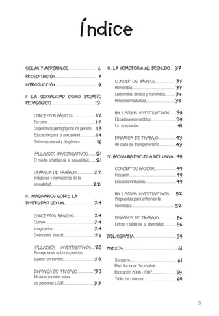 5
SIGLAS Y ACRÓNIMOS......................... 6
PRESENTACIÓN................................. 7
INTRODUCCIÓN................................. 9
I. LA SEXUALIDAD COMO DESAFÍO
PEDAGÓGICO...................................12
		
CONCEPTOS BÁSICOS...................12
Escuela..................................12
Dispositivos pedagógicos de género....13
Educación para la sexualidad..............14
Sistemas sexual y de género................16	
HALLAZGOS INVESTIGATIVOS........21
El miedo a hablar de la sexualidad.......21
DINÁMICA DE TRABAJO.................22
Imágenes y narraciones de la
sexualidad.......................................22
II. IMAGINARIOS SOBRE LA	
DIVERSIDAD SEXUAL..........................24
			
CONCEPTOS BÁSICOS...................24
Cuerpo............................................24
Imaginarios......................................24
Diversidad sexual.............................25
	
HALLAZGOS INVESTIGATIVOS....28
Percepciones sobre supuestos
sujetos sin control.............................28
DINÁMICA DE TRABAJO................33
Miradas sociales sobre
las personas LGBT............................33
Índice
III. LA HOMOFOBIA AL DESNUDO... 37	
				
CONCEPTOS BÁSICOS..................37
Homofobia......................................37
Lesbofobia, bifobia y transfobia.........37
Heteronormatividad.........................38
HALLAZGOS INVESTIGATIVOS......39
Elcontinuohomofóbico......................39
La aceptación..................................41
DINÁMICA DE TRABAJO...............43
Un caso de transgenerismo..............43
IV. HACIA UNA ESCUELA INCLUSIVA..49
CONCEPTOS BÁSICOS...................49
Inclusión.........................................49
Escuelasinclusivas...........................49
HALLAZGOS INVESTIGATIVOS......52
Propuestas para enfrentar la
homofobia......................................52
	
DINÁMICA DE TRABAJO................56
Letras y tabla de la diversidad...........56
	
BIBLIOGRAFÍA.....................................59
ANEXOS..............................................61
Glosario.................................61
Plan Nacional Decenal de
Educación 2006 -2007......................65
Tabla de chequeo..............................68
 