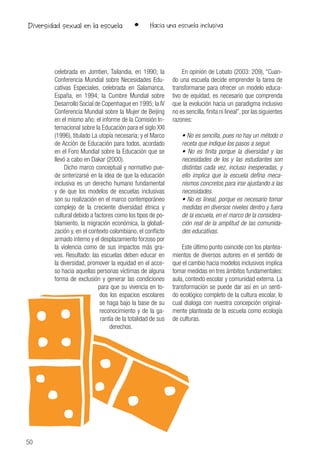 50
• Hacia una escuela inclusivaDiversidad sexual en la escuela
celebrada en Jomtien, Tailandia, en 1990; la
Conferencia Mundial sobre Necesidades Edu-
cativas Especiales, celebrada en Salamanca,
España, en 1994; la Cumbre Mundial sobre
Desarrollo Social de Copenhague en 1995; la IV
Conferencia Mundial sobre la Mujer de Beijing
en el mismo año; el informe de la Comisión In-
ternacional sobre la Educación para el siglo XXI
(1996), titulado La utopía necesaria; y el Marco
de Acción de Educación para todos, acordado
en el Foro Mundial sobre la Educación que se
llevó a cabo en Dakar (2000).
Dicho marco conceptual y normativo pue-
de sinterizarsé en la idea de que la educación
inclusiva es un derecho humano fundamental
y de que los modelos de escuelas inclusivas
son su realización en el marco contemporáneo
complejo de la creciente diversidad étnica y
cultural debido a factores como los tipos de po-
blamiento, la migración económica, la globali-
zación y, en el contexto colombiano, el conflicto
armado interno y el desplazamiento forzoso por
la violencia como de sus impactos más gra-
ves. Resultado: las escuelas deben educar en
la diversidad, promover la equidad en el acce-
so hacia aquellas personas víctimas de alguna
forma de exclusión y generar las condiciones
para que su vivencia en to-
dos los espacios escolares
se haga bajo la base de su
reconocimiento y de la ga-
rantía de la totalidad de sus
derechos.
En opinión de Lobato (2003: 209), “Cuan-
do una escuela decide emprender la tarea de
transformarse para ofrecer un modelo educa-
tivo de equidad, es necesario que comprenda
que la evolución hacia un paradigma inclusivo
no es sencilla, finita ni lineal”, por las siguientes
razones:
• No es sencilla, pues no hay un método o
receta que indique los pasos a seguir.
• No es finita porque la diversidad y las
necesidades de los y las estudiantes son
distintas cada vez, incluso inesperadas, y
ello implica que la escuela defina meca-
nismos concretos para irse ajustando a las
necesidades.
• No es lineal, porque es necesario tomar
medidas en diversos niveles dentro y fuera
de la escuela, en el marco de la considera-
ción real de la amplitud de las comunida-
des educativas.
Este último punto coincide con los plantea-
mientos de diversos autores en el sentido de
que el cambio hacia modelos inclusivos implica
tomar medidas en tres ámbitos fundamentales:
aula, contexto escolar y comunidad externa. La
transformación se puede dar así en un senti-
do ecológico completo de la cultura escolar, lo
cual dialoga con nuestra concepción original-
mente planteada de la escuela como ecología
de culturas.
 