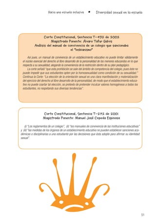 51
Hacia una escuela inclusiva • Diversidad sexual en la escuela
Corte Constitucional, Sentencia T-432 de 2002
Magistrado Ponente: Álvaro Tafur Galvis
Análisis del manual de convivencia de un colegio que sancionaba
el “lesbianismo”
Así pues, un manual de convivencia de un establecimiento educativo no puede limitar válidamente
el núcleo esencial del derecho al libre desarrollo de la personalidad de los menores educandos en lo que
respecta a su sexualidad, alegando la conveniencia de la restricción dentro de su plan pedagógico.
La corte señaló “que esta prohibición se sale del ámbito de competencia del colegio, pues éste no
puede impedir que sus estudiantes opten por la homosexualidad como condición de su sexualidad.”
Continua la Corte: “La elección de la orientación sexual es una clara manifestación y materialización
del ejercicio del derecho al libre desarrollo de la personalidad, de modo que el establecimiento educa-
tivo no puede coartar tal elección, so pretexto de pretender inculcar valores homogéneos a todos los
estudiantes, no respetando sus diversas tendencias”.
Corte Constitucional, Sentencia T-272 de 2001
Magistrado Ponente: Manuel José Cepeda Espinosa
(i) “Los reglamentos de un colegio”, (ii) “los manuales de convivencia de las instituciones educativas”
y (iii) “las medidas de los órganos de un establecimiento educativo no pueden establecer sanciones aca-
démicas o disciplinarias a una estudiante por las decisiones que ésta adopte para afirmar su identidad
sexual”.
 
