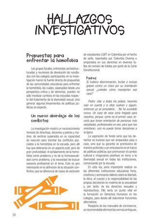 52
Propuestas para
enfrentar la homofobia
Los grupos focales,entrevistas semiestruc-
turadas y reuniones de devolución de resulta-
dos con los colegios participantes en la inves-
tigación fueron la fuente directa de propuestas
de las comunidades educativas para enfrentar
la homofobia, las cuales, sopesadas desde una
perspectiva crítica y de derechos, pueden no
sólo movilizar cambios en las escuelas respec-
to del tratamiento de la diversidad sexual, sino
generar algunos lineamientos de políticas pú-
blicas al respecto.
Un nuevo abordaje de los
conflictos
La investigación mostró un reconocimiento
honesto de directivas, docentes y padres y ma-
dres, de sentirse superados en su capacidad
de reacción para tramitar los conflictos aso-
ciados a la homofobia en la escuela, pero allí
hay que detenerse en un aspecto sutil, pero de
gran profundidad: el señalamiento de la homo-
fobia como problema y no de la homosexuali-
dad como problema, y la necesidad de buscar
asesoría profesional en el tema. Este es giro
interesante en la definición de la situación con-
flictiva, que se diferencia de casos de exclusión
de estudiantes LGBT en Colombia por el hecho
de serlo, reportados por Colombia Diversa o
amparados en sus derechos en diversos fa-
llos de revisión de tutelas por parte de la Corte
Constitucional.
Padres
Si hubiera discriminación, burlas o incluso
golpes contra un chico por su orientación
sexual, ¿ustedes cómo manejarían ese
caso?
Padre: citar a todos los pelaos, hacerles
caer en cuenta y si ellos vuelven y siguen,
entonces ya se procedería… No ha sucedido
nunca. Un caso de esos sería fregado para
nosotros, porque, como es el primer caso, to-
caría que tomar orientación de personas más
estudiadas, profesionales en eso, para que nos
orientaran; uno no puede tomar decisiones a
la ligera.
La aspiración de fondo sería que los de-
rechos no tuvieran que ser amparados caso a
caso, sino que su garantía se promoviera de
manera profunda y con entusiasmo en el marco
de políticas públicas que promuevan el cambio
cultural e imaginarios positivos en torno a la
diversidad sexual en todas las instituciones,
comenzando por la escuela.
En esta vía, sería importante realizar en
las diferentes instituciones educativas foros,
cineforos y seminarios talleres sobre la libertad,
la ética, el cuerpo y la responsabilidad de las
propias decisiones en materia de la sexualidad
y, por tanto, de los derechos sexuales y
reproductivos. Ello sería un punto vital en
la formación en Derechos Humanos en los
colegios, para desde allí vislumbrar horizontes
alternativos.
Respecto de los manuales de convivencia,
esrecomendableeliminarlasnormasambiguas,
HALLAZGOS
INVESTIGATIVOS
 
