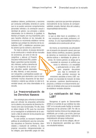 53
Hallazgos Investigativos • Diversidad sexual en la escuela
establecer deberes, prohibiciones y sanciones
por conductas verificables, teniendo en cuenta
que no se pueden sancionar comportamientos
personales referidos a la orientación sexual e
identidad de género. Los principios y valores
relacionados con la tolerancia, la igualdad, la
libertad y el respeto, son muy importantes, pero
para hacerlos efectivos en los manuales de
convivencia se recomienda establecer normas
explícitas que protejan los derechos de los es-
tudiantes LGBT y establezcan sanciones para
los actores que los vulneren y discriminen.
Por todo lo anterior, el proceso democráti-
co de construcción o revisión del los manuales
de convivencia, así como el reto de
resignificar y adecuar el Proyecto
Educativo Institucional (PEI), pueden
llegar a garantizar que las necesida-
des, intereses, sueños y derechos de
los y las integrantes de la comuni-
dad educativa queden plasmados
en ellos. Además, si esos procesos
son incluyentes y participativos pueden ser
oportunidades para desmontar o por lo menos
confrontar muchas situaciones de tipo discri-
minatorio o violento que afectan no sólo la di-
versidad sexual, sino otras diversidades en la
escuela.
La transversalización de
los Derechos Humanos
Una estrategia para enfrentar la homofobia
pasa por articular las propuestas pertinentes
con la cátedra y los proyectos de Derechos Hu-
manos como ejes transversales. Por ello, éstos
se deben integrar al PEI, pues fue recurrente
en la investigación el señalamiento de la satu-
ración y falta de selección de los proyectos que
llegan a los colegios.
En este sentido, es necesario implementar
políticas de sensibilización para las comunida-
des educativas en Derechos Humanos, diver-
sidades y resolución de conflictos. Es clave
propiciar encuentros intergeneracionales en
los colegios, para desarrollar juegos de roles,
corporales y ejercicios que permitan apropiarse
vivencialmente de las nociones de correspon-
sabilidad, empatía, libertad, ética del cuidado y
responsabilidad democrática.
Rectora
Lo que se debe hacer es sensibilizar y to-
mar conciencia, pero todos: profesores y di-
rectivas. Es una responsabilidad formativa y
orientadora de la construcción del ser.
Así mismo, se recomienda una articulación
con el proyecto de educación sexual, para que
desde criterios científicos, seculares y garantes
de derechos se reverencien las orientaciones
afectivo-eróticas e identidades de género di-
versas. De manera general, se aboga por la
necesidad de reconocer el conflicto que
causa la referencia a la sexualidad
y particularmente el tema LGBT,
para proyectar discusiones
que, bajo la orientación do-
cente, permitan reconocer las
emociones asociadas al tema LGBT; res-
ponder a la necesidad de inclusión de todas
las personas; cuestionar desinformaciones y
prejuicios; y enfatizar en el discernimiento aso-
ciado con el debate antes que con la necesidad
de establecer verdades absolutas.
La visibilización del tema
LGBT
Recogemos el aporte de Desmarchelier
(2000) en el sentido de que visibilizar los roles
LGBT en la escuela puede facilitar la inclusión
respetuosa de las personas LGBT. Por ello es
importante insertar el tema en los colegios para
visibilizarlo, por un lado y, por el otro, para que
las personas marginadas sientan realmente la
materialización del apoyo institucional.
En el caso de uno de los colegios, ello evi-
taría la desprotección aprendida que refiere
una estudiante lesbiana:
 