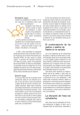 54
• Hallazgos InvestigativosDiversidad sexual en la escuela
Estudiante mujer
Cuando los compañeros te insultan y te di-
cen cosas por tu orientación sexual, ¿qué
hacen los profesores?
Estudiante: Pues tratan de
hacerlo cuando no están
los profesores, lo dicen
cuando no hay profesores.
Cuando estoy en el baño a
veces hacen comentarios
malucos…
¿Y tú les cuentas a los docentes?
Estudiante: No, no, porque tengo la experien-
cia de que no hay que confiar en los pro-
fesores… porque los profes le dicen a los
amigos, a mis padres y no me gusta.
La SED y otras secretarías de educación
territoriales podrían incluir la temática LGBT en
los Programas de Formación Permanente para
Docentes (PFPD). De esta manera se puede
sugerir: 1) promover los Derechos Humanos
con todos los grupos, desde una perspectiva
del reconocimiento de todas las diversidades,
2) desarrollar cursos que hagan foco no en los
catálogos normativos, sino en la vivencia peda-
gógica de los Derechos Humanos,sobre la base
de las críticas culturales que se requieran.
Docente mujer
Yo creo que tiene que ser un proceso como
institucional, debe ser una intención de to-
dos, en que así como a veces nos ponemos
a hablar del día de la tierra o tenemos acti-
vidades colectivas, deben haber momentos
para hablar precisamente, concretamente de
la diversidad, de tendencias sexuales, de la
discriminación y tal vez ahí yo les devolvería
la pregunta a ustedes, porque lo que uno sí
tiene claro es que cuando un niño se golpea
con otro y le ponen la tarea de haga la carte-
lera del respeto y expóngala, eso y nada es
lo mismo. Entonces, ¿cuál es la fórmula para
poder vivir y no discriminar?
Si bien hay personas que critican las pro-
puestas que hacen énfasis en la formación del
profesorado y del equipo de orientación, consi-
deramos crucial el papel de mediación social
que éstos pueden generar en relación con la
aceptación de los chicos y chicas LGBT en la
comunidad educativa y en sus familias, y des-
de allí potenciar su empoderamiento para ha-
cer respetar sus derechos. Pueden ser el ovillo
central en una red de confianza para enfrentar
el fantasma de una homofobia social que se
teme y que es real.
El involucramiento de los
padres y madres de
familia en la escuela
Los y las integrantes de las asociaciones
de padres y madres de familia tienen un esta-
tus importante dentro de la comunidad escolar
y, en esa calidad, pueden constituirse en una
fuerza reactiva y, finalmente, hacer que las dis-
posiciones que al respecto tomen las instan-
cias educativas y los colegios mismos, queden
en el papel, o bien favorecer el reconocimiento
de la diversidad sexual en la escuela.
Esta última visión requeriría un involucra-
miento real de las madres y, sobre todo, de
los padres de familia en la suerte académica
y psicosocial de los y las estudiantes, y ello
podría evitar numerosos conflictos. Valorar su
participación o el de otras personas tomadoras
de decisiones como rectores-as y coordinado-
res-as, es en todo caso un paso estratégico en
la generalización de un tratamiento respetuoso
de las personas y activo contra la discrimina-
ción y la homofobia.
La discusión del tema con
estudiantes
Sería clave que las actividades de forma-
ción potenciaran el debate, es decir, que ni
impliquen llevar las definiciones “adecuadas y
 