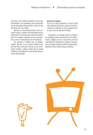 55
Hallazgos Investigativos • Diversidad sexual en la escuela
correctas”, sino facilitar el debate en torno a las
diversidades y la sexualidad, para comprender
que la convivencia democrática no hace la vida
más fácil sino más vivible.
Además, se recomienda aclarar que la in-
clusión social y escolar de la diversidad sexual,
ciertamente en contravía de la heteronormativi-
dad, no se puede interpretar como una promo-
ción, como un imperativo de ser homosexual.
Los ejercicios o talleres que se realicen
pueden apuntar a una vivencia reflexiva que
permita hacer revisiones críticas de las exclu-
siones propias y ajenas. Desde allí se puede
fortalecer la empatía por lo que sienten las per-
sonas discriminadas.
Docente hombre
Esa es una idea importante. El que ha sido
discriminado sabe qué se siente en la discri-
minación y entonces es más cuidadoso que
el que nunca ha sido discriminado.
Finalmente, se necesita romper el miedo a
la sexualidad tanto homosexual como hetero-
sexual, trabajar con los y las jóvenes el tema
más allá de la reproducción y generar discusio-
nes y acuerdos colectivos sobre las expresiones
afectivas dentro de los campus escolares.
 