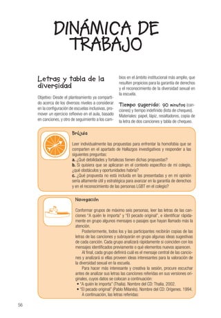 56
DINÁMICA DE
TRABAJO
Letras y tabla de la
diversidad
Objetivo: Desde el planteamiento ya comparti-
do acerca de los diversos niveles a considerar
en la configuración de escuelas inclusivas, pro-
mover un ejercicio reflexivo en el aula, basado
en canciones, y otro de seguimiento a los cam-
bios en el ámbito institucional más amplio, que
resulten propicios para la garantía de derechos
y el reconocimiento de la diversidad sexual en
la escuela.
Tiempo sugerido: 90 minutos (can-
ciones) y tiempo indefinido (lista de chequeo).
Materiales: papel, lápiz, resaltadores, copia de
la letra de dos canciones y tabla de chequeo.
Brújula
Leer individualmente las propuestas para enfrentar la homofobia que se
comparten en el apartado de Hallazgos investigativos y responder a las
siguientes preguntas:
a. ¿Qué debilidades y fortalezas tienen dichas propuestas?
b. Si quisiera que se aplicaran en el contexto específico de mi colegio,
¿qué obstáculos y oportunidades habría?
c. ¿Qué propuesta no está incluida en las presentadas y en mi opinión
sería altamente útil y estratégica para avanzar en la garantía de derechos
y en el reconocimiento de las personas LGBT en el colegio?
Navegación
Conformar grupos de máximo seis personas, leer las letras de las can-
ciones “A quién le importa” y “El pecado original”, e identificar rápida-
mente en grupo algunos mensajes o pasajes que hayan llamado más la
atención.
Posteriormente, todos los y las participantes recibirán copias de las
letras de las canciones y subrayarán en grupo algunas ideas sugestivas
de cada canción. Cada grupo analizará rápidamente si coinciden con los
mensajes identificados previamente o qué elementos nuevos aparecen.
Al final, cada grupo definirá cuál es el mensaje central de las cancio-
nes y analizará si ellas proveen ideas interesantes para la valoración de
la diversidad sexual en la escuela.
Para hacer más interesante y creativa la sesión, procure escuchar
antes de analizar sus letras las canciones referidas en sus versiones ori-
ginales, cuyos datos se colocan a continuación:
• “A quién le importa” (Thalia). Nombre del CD: Thalia. 2002.
• “El pecado original” (Pablo Milanés). Nombre del CD: Orígenes. 1994.
A continuación, las letras referidas:
 