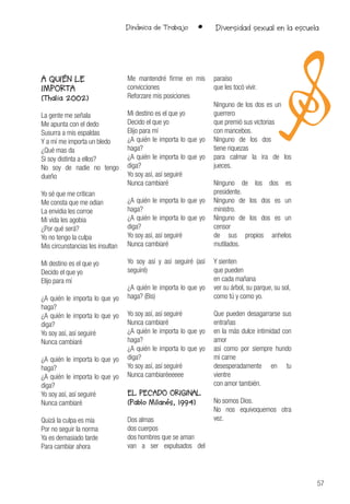 57
Dinámica de Trabajo • Diversidad sexual en la escuela
A QUIÉN LE
IMPORTA
(Thalia 2002)
La gente me señala
Me apunta con el dedo
Susurra a mis espaldas
Y a mí me importa un bledo
¿Qué mas da
Si soy distinta a ellos?
No soy de nadie no tengo
dueño
Yo sé que me critican
Me consta que me odian
La envidia les corroe
Mi vida les agobia
¿Por qué será?
Yo no tengo la culpa
Mis circunstancias les insultan
Mi destino es el que yo
Decido el que yo
Elijo para mí
¿A quién le importa lo que yo
haga?
¿A quién le importa lo que yo
diga?
Yo soy así, así seguiré
Nunca cambiaré
¿A quién le importa lo que yo
haga?
¿A quién le importa lo que yo
diga?
Yo soy así, así seguiré
Nunca cambiaré
Quizá la culpa es mía
Por no seguir la norma
Ya es demasiado tarde
Para cambiar ahora
Me mantendré firme en mis
convicciones
Reforzare mis posiciones
Mi destino es el que yo
Decido el que yo
Elijo para mí
¿A quién le importa lo que yo
haga?
¿A quién le importa lo que yo
diga?
Yo soy así, así seguiré
Nunca cambiaré
¿A quién le importa lo que yo
haga?
¿A quién le importa lo que yo
diga?
Yo soy así, así seguiré
Nunca cambiaré
Yo soy así y así seguiré (así
seguiré)
¿A quién le importa lo que yo
haga? (Bis)
Yo soy así, así seguiré
Nunca cambiaré
¿A quién le importa lo que yo
haga?
¿A quién le importa lo que yo
diga?
Yo soy así, así seguiré
Nunca cambiaréeeeee
EL PECADO ORIGINAL
(Pablo Milanés, 1994)
Dos almas
dos cuerpos
dos hombres que se aman
van a ser expulsados del
paraíso
que les tocó vivir.
Ninguno de los dos es un
guerrero
que premió sus victorias
con mancebos.
Ninguno de los dos
tiene riquezas
para calmar la ira de los
jueces.
Ninguno de los dos es
presidente.
Ninguno de los dos es un
ministro.
Ninguno de los dos es un
censor
de sus propios anhelos
mutilados.
Y sienten
que pueden
en cada mañana
ver su árbol, su parque, su sol,
como tú y como yo.
Que pueden desagarrarse sus
entrañas
en la más dulce intimidad con
amor
así como por siempre hundo
mi carne
desesperadamente en tu
vientre
con amor también.
No somos Dios.
No nos equivoquemos otra
vez.
 