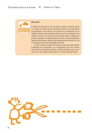 58
• Dinámica de TrabajoDiversidad sexual en la escuela
Horizonte
El listado de afirmaciones que constituye la tabla de chequeo (anexo
3), se dirige al conjunto de la comunidad educativa, como herramienta
de seguimiento a los avances en el proceso de configuración de los
colegios inclusivos de la diversidad sexual, el cual no se propone como
camisa de fuerza, sino más bien como proceso abierto y flexible, que
puede ser ajustado y complementado de acuerdo con las necesidades y
tiempos institucionales, siempre bajo la perspectiva de derechos, la cual
se considera como base innegociable del mismo.
En dicho proceso, el papel de directivas y docentes puede implicar
el liderazgo en su desarrollo y en su seguimiento, pero no es menos
importante el de estudiantes y padres y madres de familia, pues, en adi-
ción a ese mismo papel, pueden ejercer un control social del mismo.
 