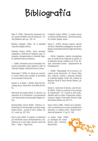 59
Bibliografía
Allen, K. (1995), “Opening the classrooom clo-
set: sexual orientation and self-disclosure”, Fa-
mily Relations, abril, pp. 136-141.
Badinter, Elisabeth (1993), XY, la identidad
masculina, Bogotá, Norma.
Colombia Diversa (2005), Voces excluidas:
Legislación y derechos de lesbianas, gays, bi-
sexuales y transgeneristas en Colombia, Bogo-
tá, Colombia Diversa & Diakonia.
--- (2006), Periodismo para la diversidad. Pro-
ducción periodística sobre población LGBT en
Colombia, Bogotá, Colombia Diversa & Cinep.
Dankmeijer, P. (2003), Un intento por construir
un marco teórico para combatir la homofobia
en las escuelas (manuscrito).
Davison, G. & Neale, J. (2000), Abnormal Psy-
chology, 8a ed., Nueva York, John Wiley & Sons,
Inc.
Defensoría del pueblo (2003), El derecho a la
educación en la Constitución, la jurisprudencia
y los instrumentos internacionales, Bogotá, Au-
tora.
Desmarchelier, Carmel (2000), “Teacher’s un-
derstanding of homosexuality and body image:
habitus Issues”, Journal of men’s studies, vol.
8, 2, enero, pp. 237-250.
Elizo & otros (2002), El respeto a la diferencia
por orientación sexual. Homosexualismo y les-
bianismo en el aula, Gijón, Asturias, Xente Gai
Astur – “Xega” – Xega Xoven.
Fundación Cepecs (2000), “La opción sexual,
un derecho de l@s jóvenes”, Derechos jóvenes,
29, octubre, Bogotá, autora.
García S., (2003), Hacerse mujeres, hacerse
hombres. Dispositivos pedagógicos de género,
Bogotá, Universidad Central & Siglo del Hombre
Editores.
--- (2004), Edugénero. Aportes investigativos
para el cambio de las relaciones de género en
la institución escolar, cartillas I a IX, 2ª ed., Bo-
gotá, Universidad Central – Departamento de
Investigaciones.
--- (2006), “Bisexualidad. De la tercería a la
ruptura de las dicotomías”. En: Viveros, Mara
(ed.), Saberes, culturas y derechos sexuales
en Colombia, Bogotá, CLAM, CES, Instituto de
Medicina Social & Tercer Mundo Editores, pp.
275-294.
García S., Carlos Iván & Serrano, José Fernan-
do (2004), “Género y juventud en los procesos
de subjetivación”. En: Laverde & otros (eds.),
Debates sobre el sujeto. Perspectivas contem-
poráneas, Bogotá, Universidad Central & Siglo
del Hombre Editores, pp.195-215.
Giroux, Henry (1986), “Teorías de la reproduc-
ción y la resistencia en la nueva sociología de la
educación: un análisis crítico”, Revista Colom-
biana de Educación, 17, pp. 61-108.
Le Breton, David, (2002),
La sociología del cuerpo,
Buenos Aires, Ediciones
Nueva Visión.
 
