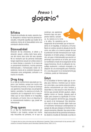 61
4
En algunos ítems se toma como base para las definiciones el apartado “Sobre la denominación de las personas LGBT”,
incluido en el estudio Periodismo para la diversidad (Colombia Diversa, 2006: 30-31).
Anexo 1
glosario4
Bifobia
Conjunto de actitudes de miedo, reproche, bur-
la, desagrado o rechazo hacia las personas bi-
sexuales, incluyendo aquellas que dudan de la
existencia misma de la bisexualidad como una
orientación afectivo-erótica.
Bisexualidad
Dirección de las emociones, el afecto y la
atracción sexual y erótica tanto hacia perso-
nas del mismo sexo como del sexo opuesto.
No es necesario que las personas bisexuales
tengan experiencia sexual con ambos sexos en
un mismo tiempo o momento. En el marco de
un pensamiento dicotómico, muchas personas
heterosexuales y homosexuales dudan de la
existencia misma de la condición bisexual o la
interpretan como ambigüedad, confusión o un
trauma no resuelto.
Drag king
Es un tipo de transformismo ejecutado por mu-
jeres o por hombres, aunque son mucho más
frecuentes las primeras, en el que se construye
una apariencia masculina bajo una perspectiva
teatral y sarcástica. Su esencia es la burla. Se
caracteriza por la exageración de la masculi-
nidad, que se hace evidente en el maquillaje,
el vestuario y el humor. Una o un drag king no
es necesariamente lesbiana o gay, puede ser
heterosexual.
Drag queen
Es un tipo de transformismo ejecutado por
hombres o por mujeres, aunque son mucho
más frecuentes los primeros, en el que se
construye una apariencia
femenina bajo una pers-
pectiva teatral y sarcásti-
ca. Su esencia es la ironía
y la sátira. Se caracteriza por la
exageración de la feminidad, que se hace evi-
dente en el maquillaje, el vestuario y el humor.
Nació en Londres durante la década de los 60,
como una sátira a la creencia popular de que
la pretensión de todo homosexual es ser mujer.
Inspirados en el teatro griego y el kabuki japo-
nés, son gays o heterosexuales que asumen un
personaje cuya esencia es la burla, por lo que
se manifiestan a través de la exageración de los
rasgos femeninos. De ahí, la utilización de ma-
quillaje exuberante y vestuario recargado y la
adopción de una escenografía para mostrarse.
Un o una drag queen no es necesariamente gay
o lesbiana, puede ser heterosexual.
Gays
En la actualidad el término inglés gay se em-
plea para referirse a hombres que se recono-
cen como tales y que sientes atracción erótico-
afectiva exclusivamente por otros hombres y
desarrollan su vida sexual en esta dirección. El
término gay procede del latín gaudium, alegre,
adjetivo común en francés; después pasó al
inglés, pero conservó su significado. En el mo-
mento de aparición del término gay, enseguida
se asoció al de homosexual. Esta denomina-
ción cayó en desuso durante siglos hasta que
el movimiento homosexual contemporáneo se
apropió de ella para designar al hombre homo-
sexual consciente y liberado. Gay evoca la iden-
tidad sociocultural de las personas homosexua-
les desde la revuelta de Stonewall, ocurrida en
 