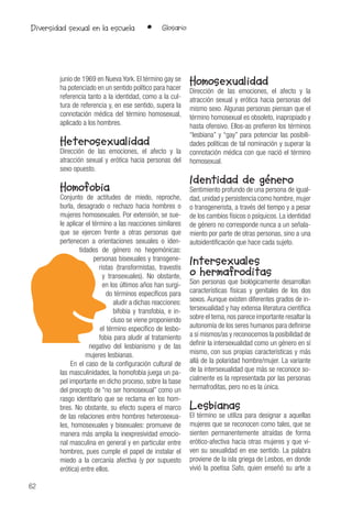 62
• GlosarioDiversidad sexual en la escuela
junio de 1969 en Nueva York. El término gay se
ha potenciado en un sentido político para hacer
referencia tanto a la identidad, como a la cul-
tura de referencia y, en ese sentido, supera la
connotación médica del término homosexual,
aplicado a los hombres.
Heterosexualidad
Dirección de las emociones, el afecto y la
atracción sexual y erótica hacia personas del
sexo opuesto.
Homofobia
Conjunto de actitudes de miedo, reproche,
burla, desagrado o rechazo hacia hombres o
mujeres homosexuales. Por extensión, se sue-
le aplicar el término a las reacciones similares
que se ejercen frente a otras personas que
pertenecen a orientaciones sexuales o iden-
tidades de género no hegemónicas:
personas bisexuales y transgene-
ristas (transformistas, travestis
y transexuales). No obstante,
en los últimos años han surgi-
do términos específicos para
aludir a dichas reacciones:
bifobia y transfobia, e in-
cluso se viene proponiendo
el término específico de lesbo-
fobia para aludir al tratamiento
negativo del lesbianismo y de las
mujeres lesbianas.
En el caso de la configuración cultural de
las masculinidades, la homofobia juega un pa-
pel importante en dicho proceso, sobre la base
del precepto de “no ser homosexual” como un
rasgo identitario que se reclama en los hom-
bres. No obstante, su efecto supera el marco
de las relaciones entre hombres heterosexua-
les, homosexuales y bisexuales: promueve de
manera más amplia la inexpresividad emocio-
nal masculina en general y en particular entre
hombres, pues cumple el papel de instalar el
miedo a la cercanía afectiva (y por supuesto
erótica) entre ellos.
Homosexualidad
Dirección de las emociones, el afecto y la
atracción sexual y erótica hacia personas del
mismo sexo. Algunas personas piensan que el
término homosexual es obsoleto, inapropiado y
hasta ofensivo. Ellos-as prefieren los términos
“lesbiana” y “gay” para potenciar las posibili-
dades políticas de tal nominación y superar la
connotación médica con que nació el término
homosexual.
Identidad de género
Sentimiento profundo de una persona de igual-
dad, unidad y persistencia como hombre, mujer
o transgenerista, a través del tiempo y a pesar
de los cambios físicos o psíquicos. La identidad
de género no corresponde nunca a un señala-
miento por parte de otras personas, sino a una
autoidentificación que hace cada sujeto.
Intersexuales
o hermafroditas
Son personas que biológicamente desarrollan
características físicas y genitales de los dos
sexos. Aunque existen diferentes grados de in-
tersexualidad y hay extensa literatura científica
sobre el tema,nos parece importante resaltar la
autonomía de los seres humanos para definirse
a sí mismos/as y reconocemos la posibilidad de
definir la intersexualidad como un género en sí
mismo, con sus propias características y más
allá de la polaridad hombre/mujer. La variante
de la intersexualidad que más se reconoce so-
cialmente es la representada por las personas
hermafroditas, pero no es la única.
Lesbianas
El término se utiliza para designar a aquellas
mujeres que se reconocen como tales, que se
sienten permanentemente atraídas de forma
erótico-afectiva hacia otras mujeres y que vi-
ven su sexualidad en ese sentido. La palabra
proviene de la isla griega de Lesbos, en donde
vivió la poetisa Safo, quien enseñó su arte a
 