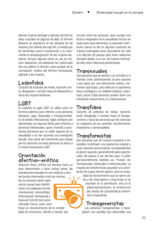 63
Glosario • Diversidad sexual en la escuela
jóvenes mujeres del lugar y además escribió las
odas nupciales de algunas de ellas. El término
lesbiana se populariza en las décadas de los
sesenta y los setenta del siglo XX, a medida que
las feministas fueron incorporando a su movi-
miento la autodesignación de las mujeres les-
bianas. Aunque algunas veces se usa de ma-
nera despectiva, las lesbianas han potenciado
del uso político el término, para escapar de la
connotación médica del término homosexual,
aplicado a las mujeres.
Lesbofobia
Conjunto de actitudes de miedo, reproche, bur-
la, desagrado o rechazo hacia el lesbianismo y
hacia las mujeres lesbianas.
LGBT
En español, la sigla LGBT se utiliza como un
término colectivo para referirse a las personas
lesbianas, gays, bisexuales y transgeneristas.
En el ámbito internacional, siglas similares son
adicionadas con algunas letras para referirse a
personas intersexuales, queer, travestís y ques-
tioning (personas que no están seguras de su
sexualidad o no han asumido una orientación
sexual). Gran parte del movimiento que trabaja
por los derechos de estas personas se llama a
sí mismo movimiento LGBT.
Orientación
afectivo-erótica
Atracción física, erótica y/o afectiva hacia un
sexo determinado o hacia ambos sexos; las
orientaciones sexuales no son estáticas y exis-
ten puntos intermedios entre las mismas.
No es necesario tener expe-
riencia sexual para identifi-
carse con cualquiera de tres
orientaciones reconocibles:
heterosexual, homosexual y
bisexual. Este término viene
cobrando fuerza, pues cons-
tituye un reconocimiento de la comple-
jidad de emociones, afectos y deseos que
circulan entre las personas, pues aunque una
lectura integradora de la sexualidad incluye sin
duda todos esos elementos, la expresión orien-
tación sexual se lee en algunas ocasiones de
manera restringida como equivalente tan sólo
a la elección de parejas para tener relaciones
sexuales (leídas, a su vez, de manera restringi-
da sólo como relaciones penetrativas).
Transexuales
Son personas que se sienten y se conciben a sí
mismas como pertenecientes al sexo opuesto
y que optan por una intervención médica, hor-
monal o quirúrgica, para adecuar su apariencia
física y biológica a su realidad psíquica, espiri-
tual y social. Estas personas pueden tener una
orientación sexual homo, bi o heterosexual.
Transfobia
Conjunto de actitudes de miedo, reproche,
burla, desagrado o rechazo hacia el transge-
nerismo y hacia las personas que los vivencian
en cualquiera de sus variantes: transformismo,
travestismo y transexualidad.
Transformistas
Son personas que de manera ocasional o es-
porádica construyen una apariencia corporal y
unas maneras comunicativas correspondientes
al género opuesto, generalmente para espectá-
culos. No aspiran a ser del otro sexo, ni están
permanentemente vestidos así. Pueden ser
homosexuales, bisexuales o heterosexuales. La
mayoría de transformistas apuestan a la asimi-
lación de rasgos del otro género, pero la moda-
lidad de transformismo que se ejerce por
los y las drag queens y drag kings no se
inscriben en la asimilación, sino en la
sobrerrepresentación, la construcción
por exceso de características femeni-
nas o masculinas.
Transgeneristas
Las personas transgeneristas o trans-
género son aquellas que desarrollan una
 