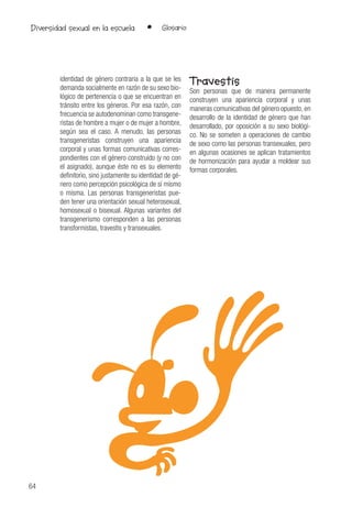 64
• GlosarioDiversidad sexual en la escuela
identidad de género contraria a la que se les
demanda socialmente en razón de su sexo bio-
lógico de pertenencia o que se encuentran en
tránsito entre los géneros. Por esa razón, con
frecuencia se autodenominan como transgene-
ristas de hombre a mujer o de mujer a hombre,
según sea el caso. A menudo, las personas
transgeneristas construyen una apariencia
corporal y unas formas comunicativas corres-
pondientes con el género construido (y no con
el asignado), aunque éste no es su elemento
definitorio, sino justamente su identidad de gé-
nero como percepción psicológica de sí mismo
o misma. Las personas transgeneristas pue-
den tener una orientación sexual heterosexual,
homosexual o bisexual. Algunas variantes del
transgenerismo corresponden a las personas
transformistas, travestis y transexuales.
Travestis
Son personas que de manera permanente
construyen una apariencia corporal y unas
maneras comunicativas del género opuesto, en
desarrollo de la identidad de género que han
desarrollado, por oposición a su sexo biológi-
co. No se someten a operaciones de cambio
de sexo como las personas transexuales, pero
en algunas ocasiones se aplican tratamientos
de hormonización para ayudar a moldear sus
formas corporales.
 