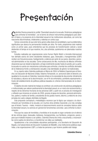 7
Presentación
Colombia Diversa presenta la cartilla “Diversidad sexual en la escuela. Dinámicas pedagógicas
para enfrentar la homofobia”, con el ánimo de ofrecer instrumentos pedagógicos para abor-
dar el tópico y la presencia de la diversidad sexual en las instituciones educativas, así como las
reacciones discriminativas, intolerantes y violentas en contra suya.
Somos conscientes de que este tema genera altas dosis de sensibilidad y que la problemática
significativa que abarca ha permanecido invisible por años. Por tanto, proponemos este material
como un primer paso, pues entendemos que los procesos de transformación cultural y social
desbordan el tiempo en el que nosotros, los y las activistas, quisiéramos ver plasmadas nuestras
luchas.
Estudios realizados por organizaciones como Human Rights Watch o Amnistía Internacional
han alertado acerca de cómo estudiantes lesbianas, gays, bisexuales y transgeneristas (LGBT)
reciben con frecuencia acoso, hostigamiento y violencia por parte de sus pares, docentes y perso-
nal administrativo en las escuelas. Como consecuencia de ello, muchos/as de ellos/as enfrentan
situaciones que van desde la depresión y el bajo rendimiento escolar hasta el suicidio; por su parte,
la escuela no cuenta con mecanismos suficientes para enfrentar y tramitar los conflictos derivados
de la intolerancia frente a orientaciones sexuales o las identidades de género no tradicionales.
En su reporte sobre Colombia publicado en Marzo de 2004, la Relatora Especial para el Dere-
cho a la Educación de Naciones Unidas, Katarina Tomasevski, se pronunció sobre el derecho a la
igualdad en la escuela en Colombia, haciendo énfasis en la necesidad de documentar oficialmente
la naturaleza y alcance de la discriminación, con el fin de enfrentarla y prohibirla expresamente a
través del establecimiento de políticas públicas basadas en criterios internacionales de no discri-
minación.
El objetivo de este material de trabajo es contribuir a la construcción de prácticas pedagógicas
e institucionales que valoren positivamente la diversidad sexual, en un marco de reconocimiento y
respeto de los Derechos Humanos de las personas LGBT, a partir de un proceso de investigación
y reflexión que iniciamos en octubre de 2005, gracias al apoyo de docentes, personal administra-
tivo, padres y madres de familia y estudiantes de los grados noveno, décimo y undécimo de cinco
jornadas de cuatro colegios distritales de Bogotá.
Esta propuesta conceptual y metodológica reconoce que la lógica que subyace a la discri-
minación por homofobia en la escuela y en muchos otros ámbitos trasciende y es más compleja
que el binario “buenos - malos; involucra el desconocimiento social de conceptos básicos sobre
la diversidad sexual y la carencia en general de herramientas concretas para enfrentar la discri-
minación.
Para que los casos de homofobia y transfobia en la escuela no sigan contando con el silencio
de las víctimas (gays, bisexuales, lesbianas, transgeneristas, sus familiares, amigos/as, pares) y
para que el debate empiece a ser público, Colombia Diversa les invita a escucharlas, a reconocer-
las como sujetos de derechos y a transformar con ellas sus realidades.
Agradecemos a las comunidades educativas participantes, a la Secretaría de Educación de
Bogota, a la Subsecretaria de Educación Ciudadana de Medellín, a las instituciones públicas espa-
ñolas, a las organizaciones LGBT y a todas las personas y que hicieron posible este trabajo
Colombia Diversa
 