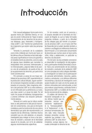9
Introducción
Este manual pedagógico forma parte de la
apuesta hecha por Colombia Diversa, en sus
ejes de acción institucional de “lograr el pleno
reconocimiento de los derechos de las perso-
nas lesbianas, gays, bisexuales y transgene-
ristas (LGBT)” y de “transformar positivamente
los imaginarios que existen sobre las personas
LGBT”.
Teniendo la promoción de la ciudadanía
como meta y faltando aún mucho por hacer, en
los últimos años en Colombia se han dado algu-
nos pasos significativos en torno a la garantía y
el restablecimiento de derechos, como la caída
de algunas leyes obsoletas que marcaban la
desigualdad entre personas heterosexuales y
no heterosexuales, y algunos fallos no de avan-
ce, sino de actualización, de puesta al día, en
el reconocimiento de derechos, por parte de la
Corte Constitucional.
Por contraste y a pesar de una mayor visi-
bilidad de las personas LGBT, especialmente en
la producción cultural del país, siguen existien-
do numerosos imaginarios sociales y culturales
basados en prejuicios. Tales imaginarios afec-
tan a las personas LGBT en su vida cotidiana y
se ven reforzados por su pertenencia a un sexo,
una clase social o un grupo de edad. Por tal
razón, los grupos de lesbianas, transgeneristas
y jóvenes enfrentan una situación particular-
mente adversa.
Teniendo en cuenta que la cultura escolar
tiene un alto potencial no sólo para la transmi-
sión de conocimientos, sino para la formación
ciudadana y para la construcción de una cultura
democrática que parta del reconocimiento y el
respecto de las diferencias, Colombia Diversa
consideró que era vital adelantar un proyecto
investigativo para indagar en torno a las prác-
ticas de inclusión y exclusión de la diversidad
sexual en la escuela, con el fin de adelantar
algunas recomendaciones específicas.
En tal iniciativa, contó con el concurso y
el auspicio decidido de la Secretaría de Edu-
cación de Bogotá, la cual se había formulado
preguntas similares, a partir de la dificultad
de los colegios para dar trámite a la presen-
cia de personas LGBT y en el marco del Plan
de Desarrollo de la ciudad, decidido también a
construir una Bogotá sin indiferencia frente a la
discriminación y a la vulneración concomitante
de derechos que muchas veces se hace contra
niños, niñas y adolescentes, en particular su
derecho a la educación.
Por tal razón, las dos entidades convinieron
en desarrollar la investigación de tipo explora-
torio y participativo titulada Diversidad y Escue-
la: hacia una caracterización de las prácticas
de inclusión y exclusión de la población LGBT
en cinco jornadas de cuatro colegios distritales.
La investigación se realizó con la participación
de personal administrativo, docentes, padres,
madres y estudiantes, y se utilizaron diferentes
herramientas y técnicas de investigación como
grupos focales con cada uno de los grupos de
actores, entrevistas semi-estructuradas, un test
para evaluar conocimientos y actitudes frente a
las personas LGBT y un análisis de los manua-
les de convivencia de los colegios.
El análisis del discurso ins-
titucional consignado en es-
tos últimos mostró que no
presentan normas que
sancionen explícitamen-
te la “homosexualidad”,
ni el “lesbianismo”, ni las
prácticas homosexuales. De
otro lado, estos manuales
tampoco presentan normas
explicitas que protejan a las
personas LGBT de actos discri-
minatorios, aunque algunos ma-
nuales contemplan el derecho de los
 