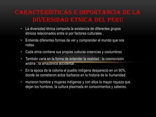 CARACTERÍSTICAS E IMPORTANCIA DE LA
DIVERSIDAD ETNICA DEL PERU
• La diversidad étnica comporta la existencia de diferentes grupos
étnicos relacionados entre si por factores culturales .
• Entiende diferentes formas de ver y comprender el mundo que nos
rodea .
• Cada etnia contiene sus propias culturas creencias y costumbres
• También varia en la forma de entender la realidad : la cosmovisión
andina , la amazónica accidental .
• En la época de la colonia el pueblo indígena despareció en un 90%,
donde se cometieron actos barbaros en la historia de la humanidad.
• murieron hombre y mujeres indígenas y con ellos la mayor riqueza que
dejan los hombres, la cultura plasmada en conocimientos y saberes.
 