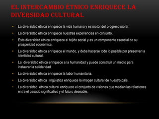 EL INTERCAMBIO ÉTNICO ENRIQUECE LA
DIVERSIDAD CULTURAL
• La diversidad étnica enriquece la vida humana y es motor del progreso moral.
• La diversidad étnica enriquece nuestras experiencias en conjunto.
• Esta diversidad étnica enriquece el tejido social y es un componente esencial de su
prosperidad económica.
• La diversidad étnica enriquece el mundo, y debe hacerse todo lo posible por preservar la
identidad cultural.
• La diversidad étnica enriquece a la humanidad y puede constituir un medio para
instaurar la solidaridad
• La diversidad étnica enriquece la labor humanitaria.
• La diversidad étnica lingüística enriquece la imagen cultural de nuestro país .
• La diversidad étnica cultural enriquece el conjunto de visiones que median las relaciones
entre el pasado significativo y el futuro deseable.
 