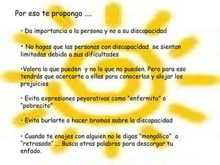 Por eso te propongo ....
• Da importancia a la persona y no a su discapacidad
• No hagas que las personas con discapacidad se sientan
limitadas debido a sus dificultades
•Valora lo que pueden y no lo que no pueden. Pero para eso
tendrás que acercarte a ellas para conocerlas y alejar los
prejuicios
• Evita expresiones peyorativas como “enfermito” o
“pobrecito”
• Evita burlarte o hacer bromas sobre la discapacidad
• Cuando te enojes con alguien no le digas “mongólico” o
“retrasado” ... Busca otras palabras para descargar tu
enfado.
 