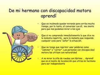 De mi hermano con discapacidad motora
aprendí
• Que es incómodo quedar mirando para arriba mucho
tiempo, por lo tanto, al conversar con él, me siento
para que nos podamos mirar a los ojos
• Que si no comprendo inmediatamente lo que dice no
le molesta repetirlo, pero le molesta que responda
cualquier cosa para “zafar” la situación.
• Que no tengo que reprimir usar palabras como
“caminar" o "correr". Las personas con discapacidad
motora las utilizan con naturalidad
• A no mirar la silla de ruedas con lástima ... Aprendí
que es el medio de locomoción que utiliza mi hermano
para ser independiente
 