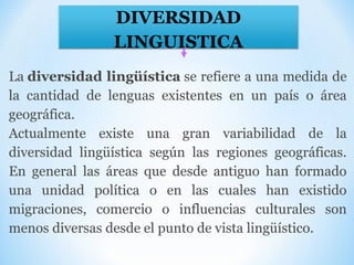 DIVERSIDAD
LINGUISTICA
La diversidad lingüística se refiere a una medida de 
la  cantidad  de  lenguas  existentes  en  un  país  o  área 
geográfica.
Actualmente  existe  una  gran  variabilidad  de  la 
diversidad  lingüística  según  las  regiones  geográficas. 
En  general  las  áreas  que  desde  antiguo  han  formado 
una  unidad  política  o  en  las  cuales  han  existido 
migraciones,  comercio  o  influencias  culturales  son 
menos diversas desde el punto de vista lingüístico.
 