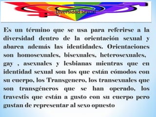Diversidad sexualDiversidad sexual
Es un término que se usa para referirse a la
diversidad dentro de la orientación sexual y
abarca además las identidades. Orientaciones
son homosexuales, bisexuales, heterosexuales,
gay , asexuales y lesbianas mientras que en
identidad sexual son los que están cómodos con
su cuerpo, los Transgenero, los transexuales que
son transgéneros que se han operado, los
travestis que están a gusto con su cuerpo pero
gustan de representar al sexo opuesto
 